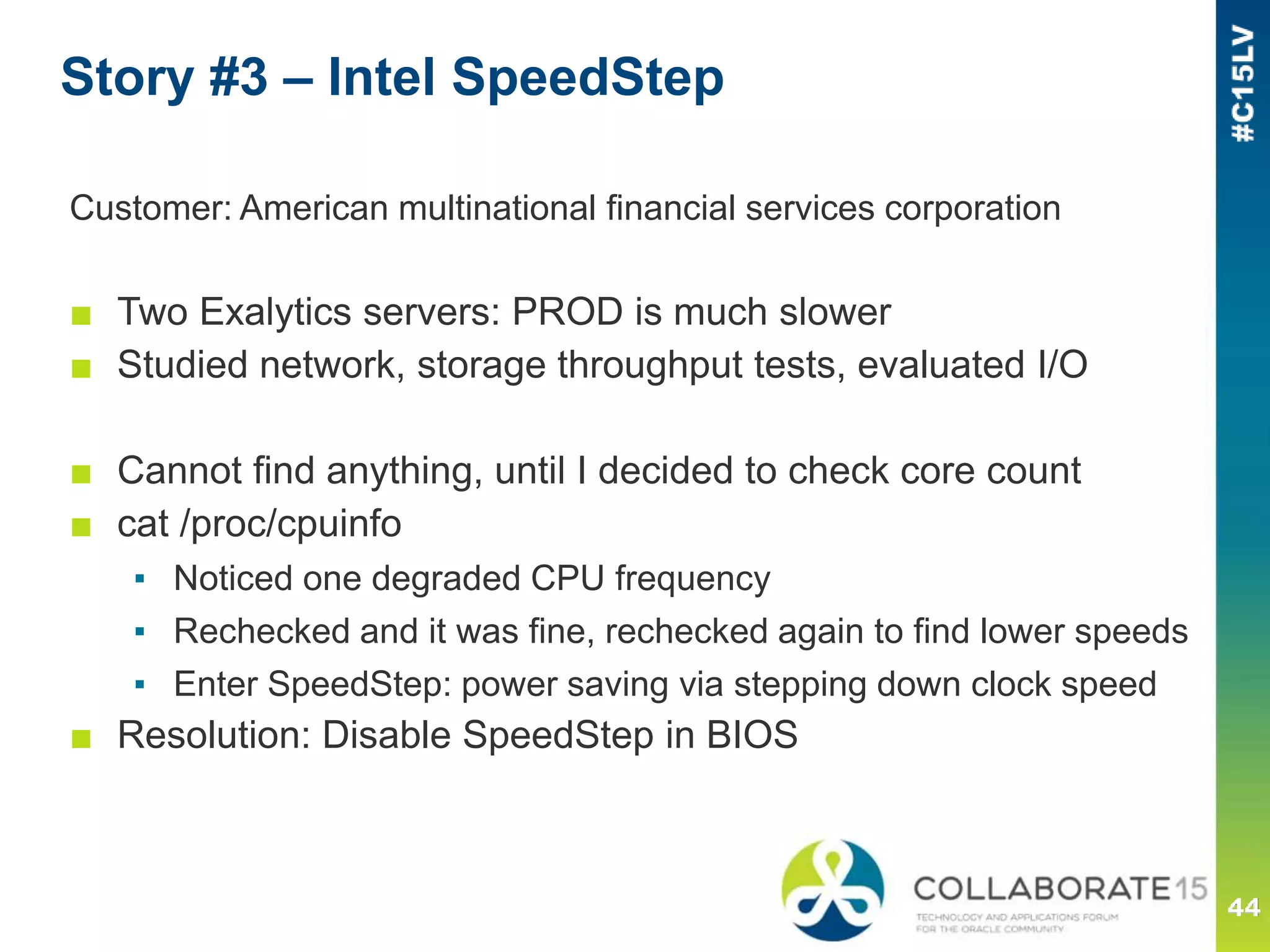 Story #3 – Intel SpeedStep
Customer: American multinational financial services corporation
■ Two Exalytics servers: PROD is much slower
■ Studied network, storage throughput tests, evaluated I/O
■ Cannot find anything, until I decided to check core count
■ cat /proc/cpuinfo
▪ Noticed one degraded CPU frequency
▪ Rechecked and it was fine, rechecked again to find lower speeds
▪ Enter SpeedStep: power saving via stepping down clock speed
■ Resolution: Disable SpeedStep in BIOS
 