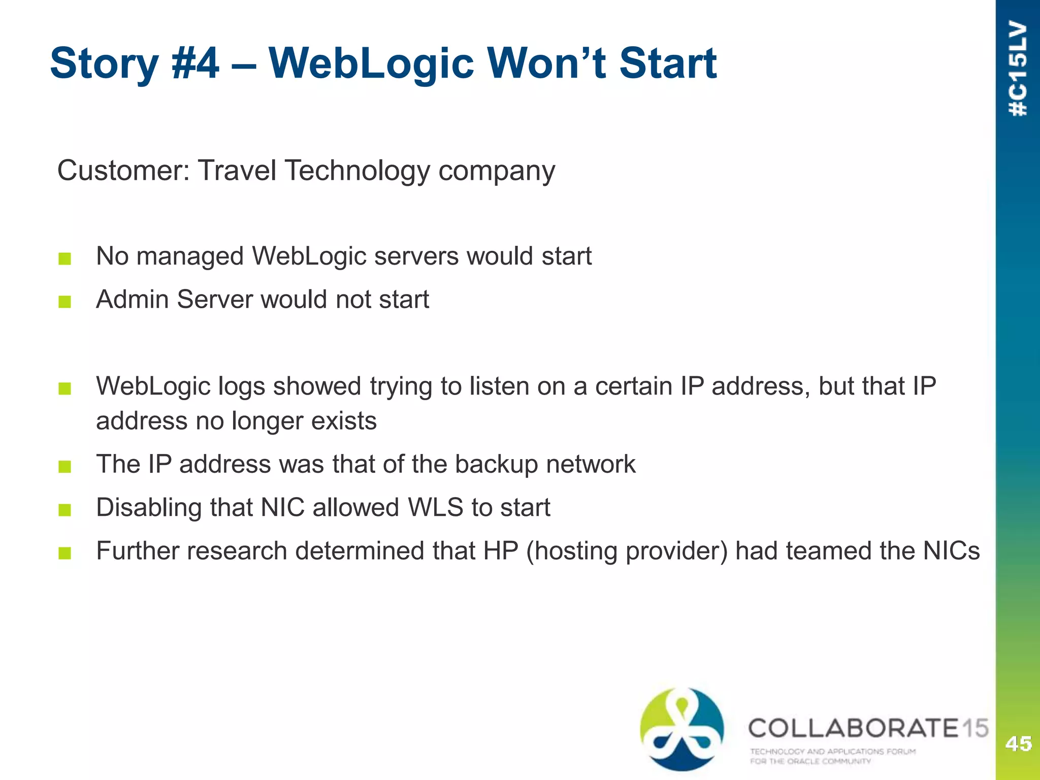 Story #4 – WebLogic Won’t Start
Customer: Travel Technology company
■ No managed WebLogic servers would start
■ Admin Server would not start
■ WebLogic logs showed trying to listen on a certain IP address, but that IP
address no longer exists
■ The IP address was that of the backup network
■ Disabling that NIC allowed WLS to start
■ Further research determined that HP (hosting provider) had teamed the NICs
 