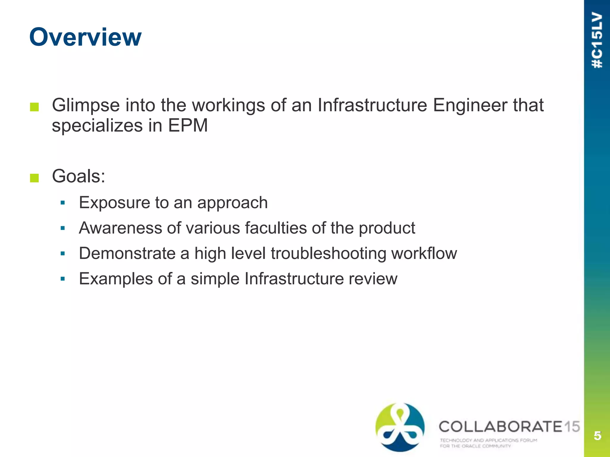 Overview
■ Glimpse into the workings of an Infrastructure Engineer that
specializes in EPM
■ Goals:
▪ Exposure to an approach
▪ Awareness of various faculties of the product
▪ Demonstrate a high level troubleshooting workflow
▪ Examples of a simple Infrastructure review
 