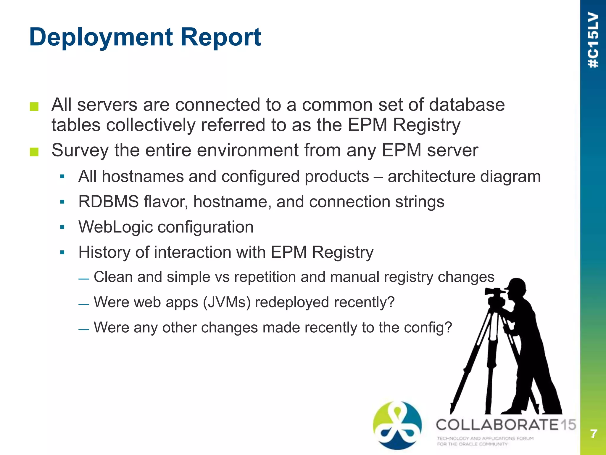 Deployment Report
■ All servers are connected to a common set of database
tables collectively referred to as the EPM Registry
■ Survey the entire environment from any EPM server
▪ All hostnames and configured products – architecture diagram
▪ RDBMS flavor, hostname, and connection strings
▪ WebLogic configuration
▪ History of interaction with EPM Registry
— Clean and simple vs repetition and manual registry changes
— Were web apps (JVMs) redeployed recently?
— Were any other changes made recently to the config?
 