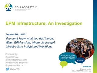 REMINDER
Check in on the
COLLABORATE mobile app
EPM Infrastructure: An Investigation
Prepared by:
Alan Ramirez
aramirez@ranzal.com
Infrastructure Engineer
Edgewater Ranzal
You don’t know what you don’t know.
When EPM is slow, where do you go?
Infrastructure Insight and Workflow.
Session ID#: 10125
@alanr723
 
