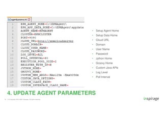 © Copyright 2007-2020 Inspirage. All rights reserved.
• Setup Agent Home
• Setup Data Home
• Cloud URL
• Domain
• User Name
• Password
• Jython Home
• Groovy Home
• Custom Java APIs
• Log Level
• Poll Interval
15
4. UPDATE AGENT PARAMETERS
 