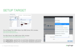 © Copyright 2007-2020 Inspirage. All rights reserved.16
SETUP TARGET
For an Oracle Thin JDBC driver, the JDBC driver URL includes:
jdbc:oracle:thin:@host:port:sid
jdbc:oracle:thin:@host:port/service
For SQL Server, the JDBC driver URL includes:
jdbc:sqlserver://server:port;DatabaseName=dbname
2.In Username, specify the on-premises database username.
3.In Password, specify the on-premises database password.
 