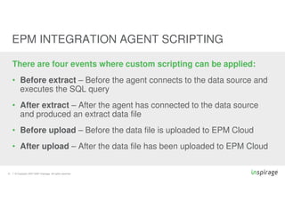 © Copyright 2007-2020 Inspirage. All rights reserved.21
EPM INTEGRATION AGENT SCRIPTING
There are four events where custom scripting can be applied:
• Before extract – Before the agent connects to the data source and
executes the SQL query
• After extract – After the agent has connected to the data source
and produced an extract data file
• Before upload – Before the data file is uploaded to EPM Cloud
• After upload – After the data file has been uploaded to EPM Cloud
 