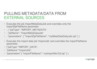 © Copyright 2007-2020 Inspirage. All rights reserved.29
• Executes the job ImportMetaDataJob and overrides only the
importZipFileName parameter
• . { "jobType": "IMPORT_METADATA“
• , "jobName": "ImportMetaDataJob“
• , "parameters": { "importZipFileName": "myMetaDataDailyJob.zip" } }
• Executes the import data job 'ImportJob' and overrides the importFileName
parameter.
• {"jobType":"IMPORT_DATA",
• "jobName":"ImportJob",
• "parameters":{ "importFileName":" myImportfile123.zip" } }
PULLING METADATA/DATA FROM
EXTERNAL SOURCES
 