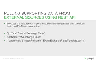 © Copyright 2007-2020 Inspirage. All rights reserved.30
• Executes the import exchange rates job MyExchangeRates and overrides
the importFileName parameter.
• {"jobType":"Import Exchange Rates“
• ,"jobName":"MyExchangeRates“
• , "parameters":{"importFileName":"ExportExchangeRatesTemplate.csv" } }
PULLING SUPPORTING DATA FROM
EXTERNAL SOURCES USING REST API
 