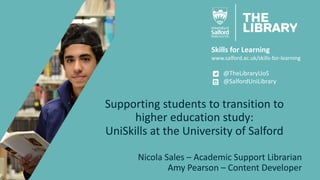 Skills for Learning
www.salford.ac.uk/skills-for-learning
@TheLibraryUoS
@SalfordUniLibrary
Supporting students to transition to
higher education study:
UniSkills at the University of Salford
Nicola Sales – Academic Support Librarian
Amy Pearson – Content Developer
 