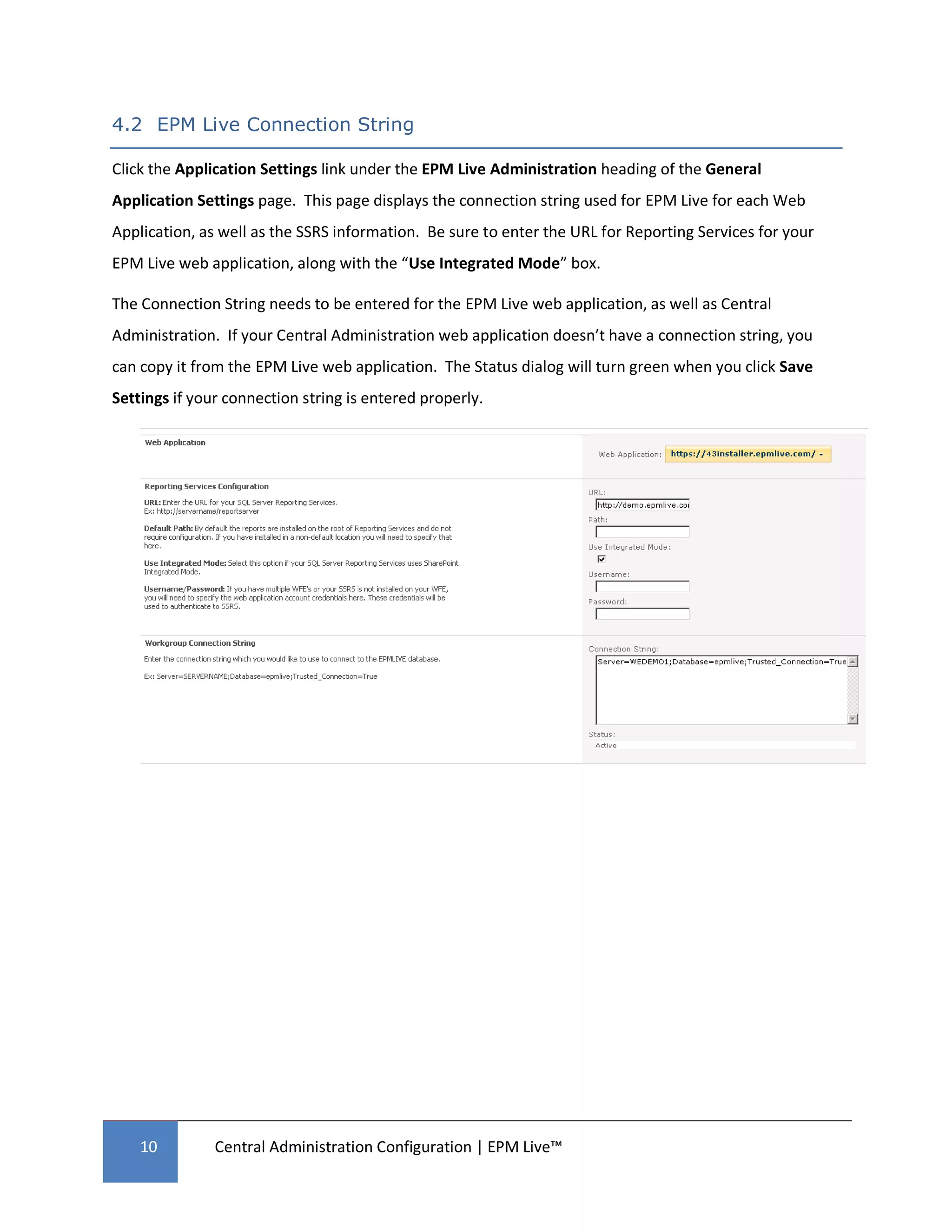4.2 EPM Live Connection String

Click the Application Settings link under the EPM Live Administration heading of the General
Application Settings page. This page displays the connection string used for EPM Live for each Web
Application, as well as the SSRS information. Be sure to enter the URL for Reporting Services for your
EPM Live web application, along with the “Use Integrated Mode” box.

The Connection String needs to be entered for the EPM Live web application, as well as Central
Administration. If your Central Administration web application doesn’t have a connection string, you
can copy it from the EPM Live web application. The Status dialog will turn green when you click Save
Settings if your connection string is entered properly.




    10         Central Administration Configuration | EPM Live™
 