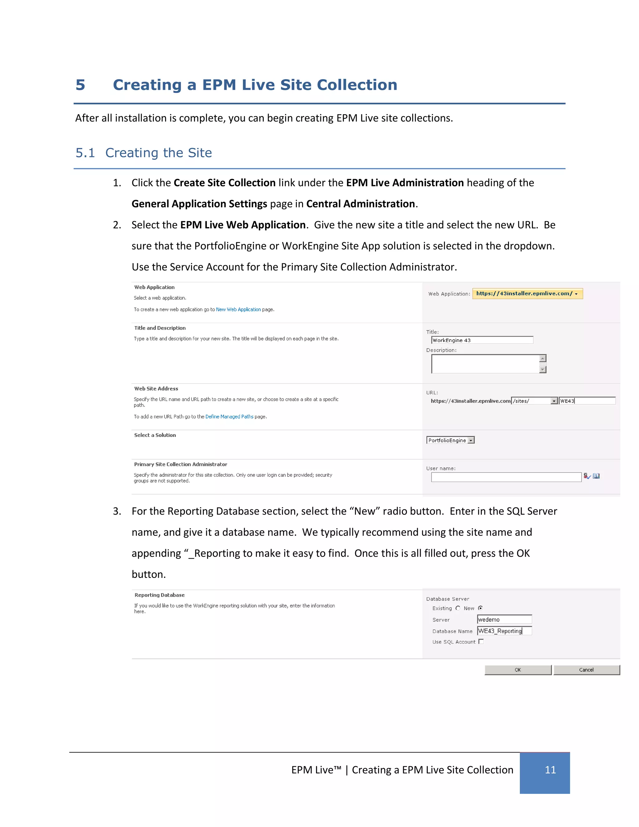 5       Creating a EPM Live Site Collection

After all installation is complete, you can begin creating EPM Live site collections.


5.1 Creating the Site

        1. Click the Create Site Collection link under the EPM Live Administration heading of the
            General Application Settings page in Central Administration.
        2. Select the EPM Live Web Application. Give the new site a title and select the new URL. Be
            sure that the PortfolioEngine or WorkEngine Site App solution is selected in the dropdown.
            Use the Service Account for the Primary Site Collection Administrator.




        3. For the Reporting Database section, select the “New” radio button. Enter in the SQL Server
            name, and give it a database name. We typically recommend using the site name and
            appending “_Reporting to make it easy to find. Once this is all filled out, press the OK
            button.




                                                EPM Live™ | Creating a EPM Live Site Collection        11
 