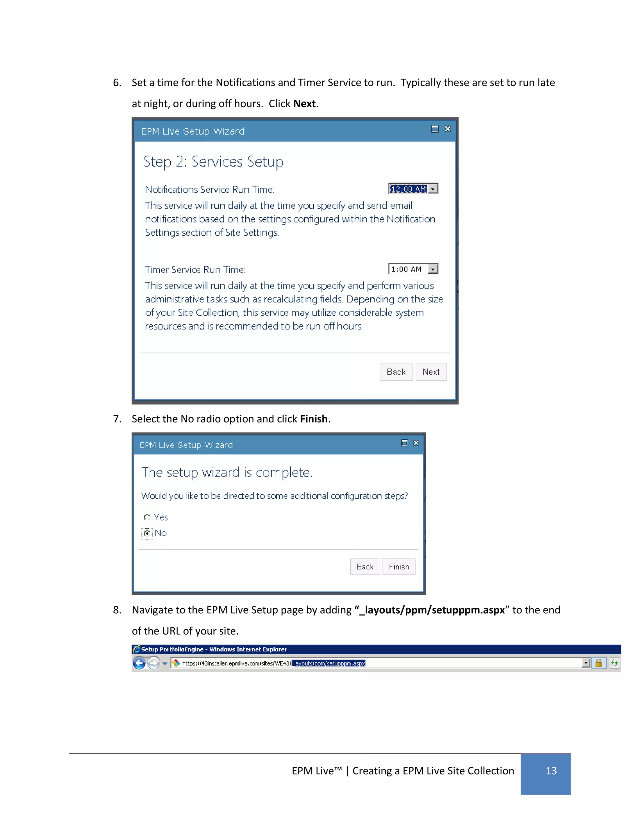 6. Set a time for the Notifications and Timer Service to run. Typically these are set to run late
    at night, or during off hours. Click Next.




7. Select the No radio option and click Finish.




8. Navigate to the EPM Live Setup page by adding “_layouts/ppm/setupppm.aspx” to the end
    of the URL of your site.




                                       EPM Live™ | Creating a EPM Live Site Collection        13
 