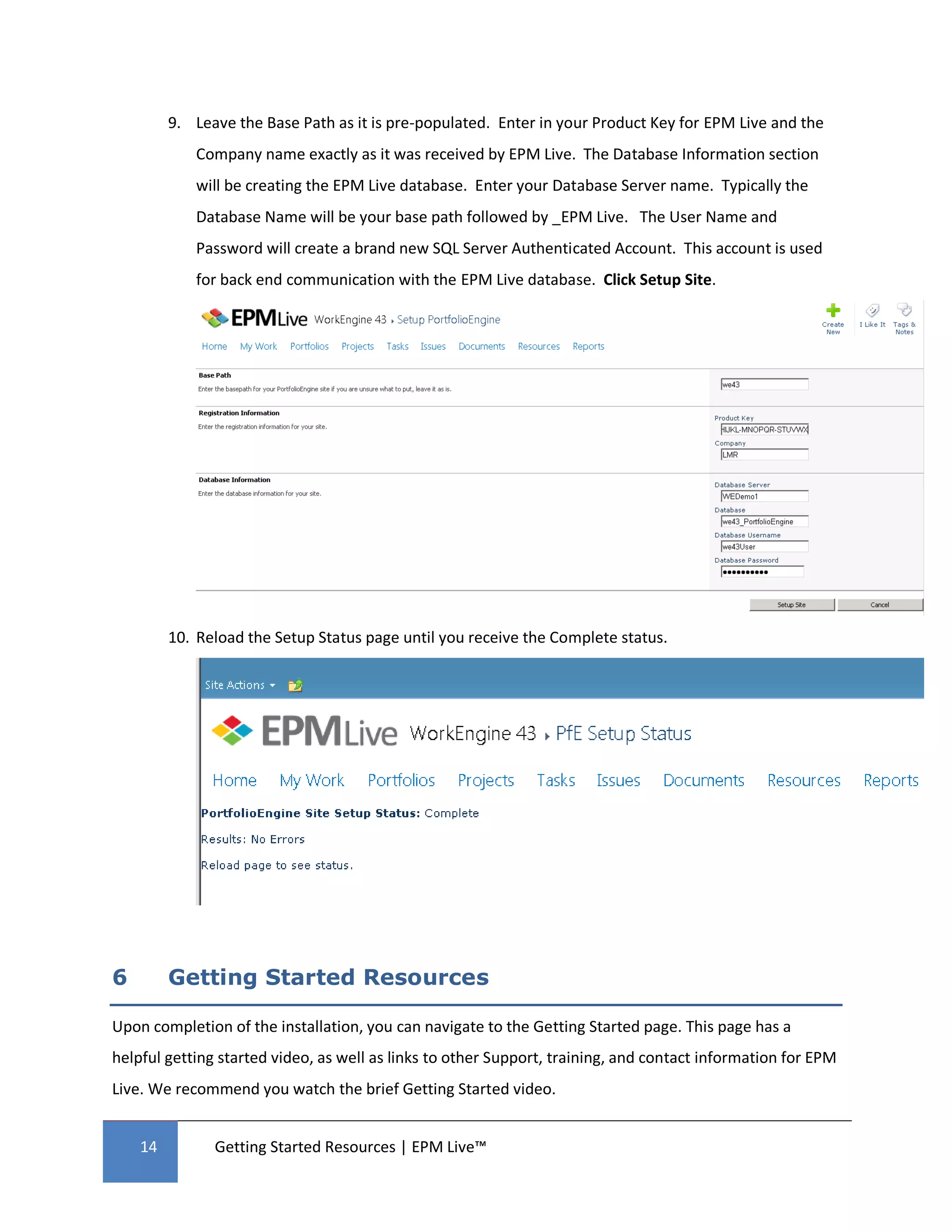 9. Leave the Base Path as it is pre-populated. Enter in your Product Key for EPM Live and the
            Company name exactly as it was received by EPM Live. The Database Information section
            will be creating the EPM Live database. Enter your Database Server name. Typically the
            Database Name will be your base path followed by _EPM Live. The User Name and
            Password will create a brand new SQL Server Authenticated Account. This account is used
            for back end communication with the EPM Live database. Click Setup Site.




         10. Reload the Setup Status page until you receive the Complete status.




6        Getting Started Resources

Upon completion of the installation, you can navigate to the Getting Started page. This page has a
helpful getting started video, as well as links to other Support, training, and contact information for EPM
Live. We recommend you watch the brief Getting Started video.


    14         Getting Started Resources | EPM Live™
 