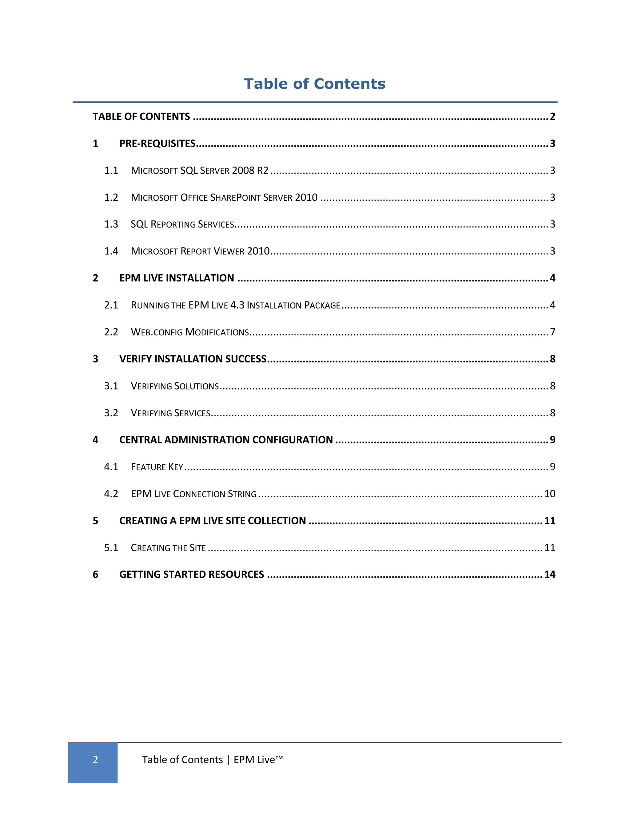 Table of Contents

TABLE OF CONTENTS ........................................................................................................................ 2

1         PRE-REQUISITES....................................................................................................................... 3

    1.1      MICROSOFT SQL SERVER 2008 R2 .............................................................................................. 3

    1.2      MICROSOFT OFFICE SHAREPOINT SERVER 2010 ............................................................................. 3

    1.3      SQL REPORTING SERVICES.......................................................................................................... 3

    1.4      MICROSOFT REPORT VIEWER 2010.............................................................................................. 3

2         EPM LIVE INSTALLATION ......................................................................................................... 4

    2.1      RUNNING THE EPM LIVE 4.3 INSTALLATION PACKAGE ...................................................................... 4

    2.2      WEB.CONFIG MODIFICATIONS..................................................................................................... 7

3         VERIFY INSTALLATION SUCCESS ............................................................................................... 8

    3.1      VERIFYING SOLUTIONS ............................................................................................................... 8

    3.2      VERIFYING SERVICES.................................................................................................................. 8

4         CENTRAL ADMINISTRATION CONFIGURATION ........................................................................ 9

    4.1      FEATURE KEY ........................................................................................................................... 9

    4.2      EPM LIVE CONNECTION STRING ................................................................................................ 10

5         CREATING A EPM LIVE SITE COLLECTION ............................................................................... 11

    5.1      CREATING THE SITE ................................................................................................................. 11

6         GETTING STARTED RESOURCES ............................................................................................. 14




2                Table of Contents | EPM Live™
 
