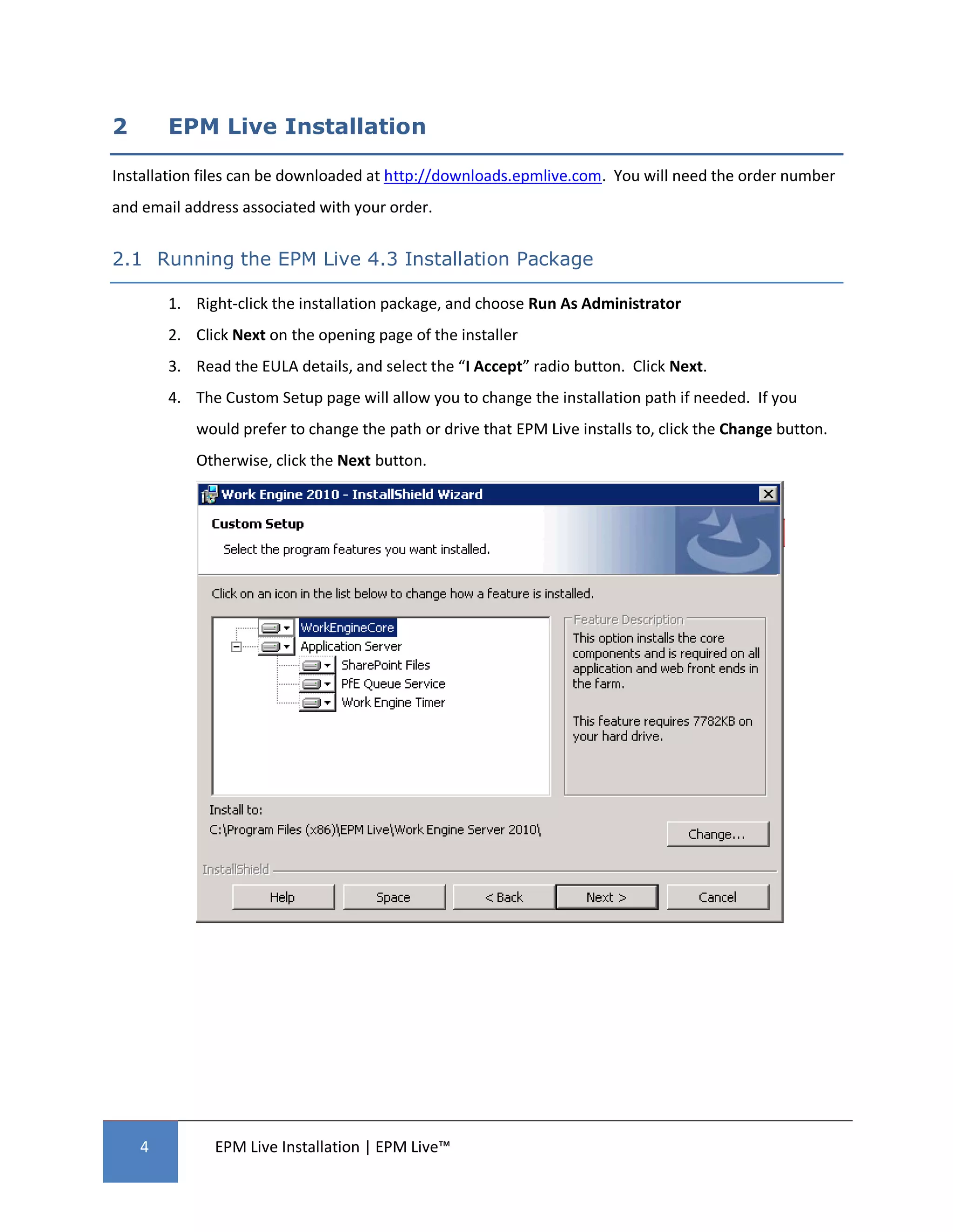 2       EPM Live Installation

Installation files can be downloaded at http://downloads.epmlive.com. You will need the order number
and email address associated with your order.


2.1 Running the EPM Live 4.3 Installation Package

        1. Right-click the installation package, and choose Run As Administrator
        2. Click Next on the opening page of the installer
        3. Read the EULA details, and select the “I Accept” radio button. Click Next.
        4. The Custom Setup page will allow you to change the installation path if needed. If you
            would prefer to change the path or drive that EPM Live installs to, click the Change button.
            Otherwise, click the Next button.




    4         EPM Live Installation | EPM Live™
 