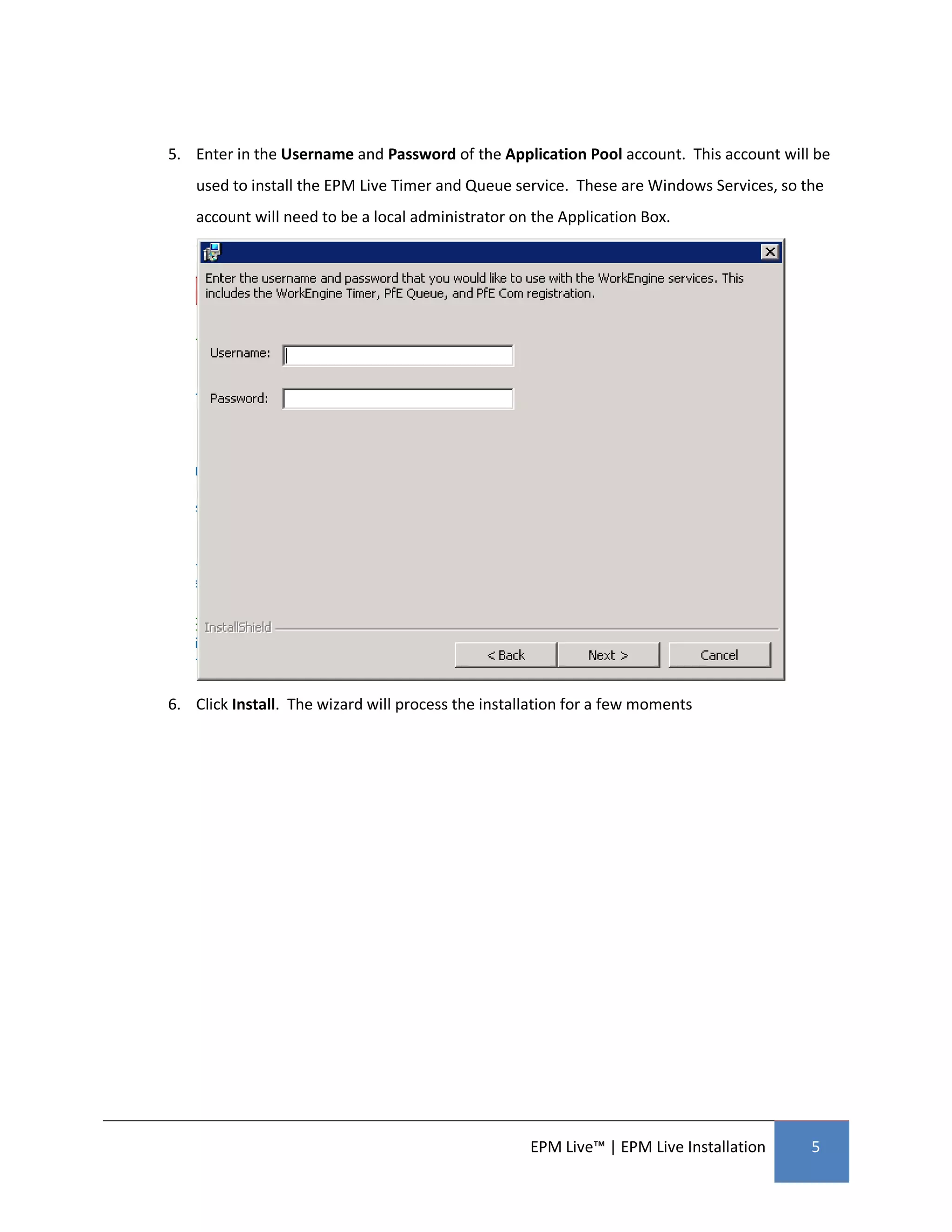 5. Enter in the Username and Password of the Application Pool account. This account will be
    used to install the EPM Live Timer and Queue service. These are Windows Services, so the
    account will need to be a local administrator on the Application Box.




6. Click Install. The wizard will process the installation for a few moments




                                                    EPM Live™ | EPM Live Installation     5
 