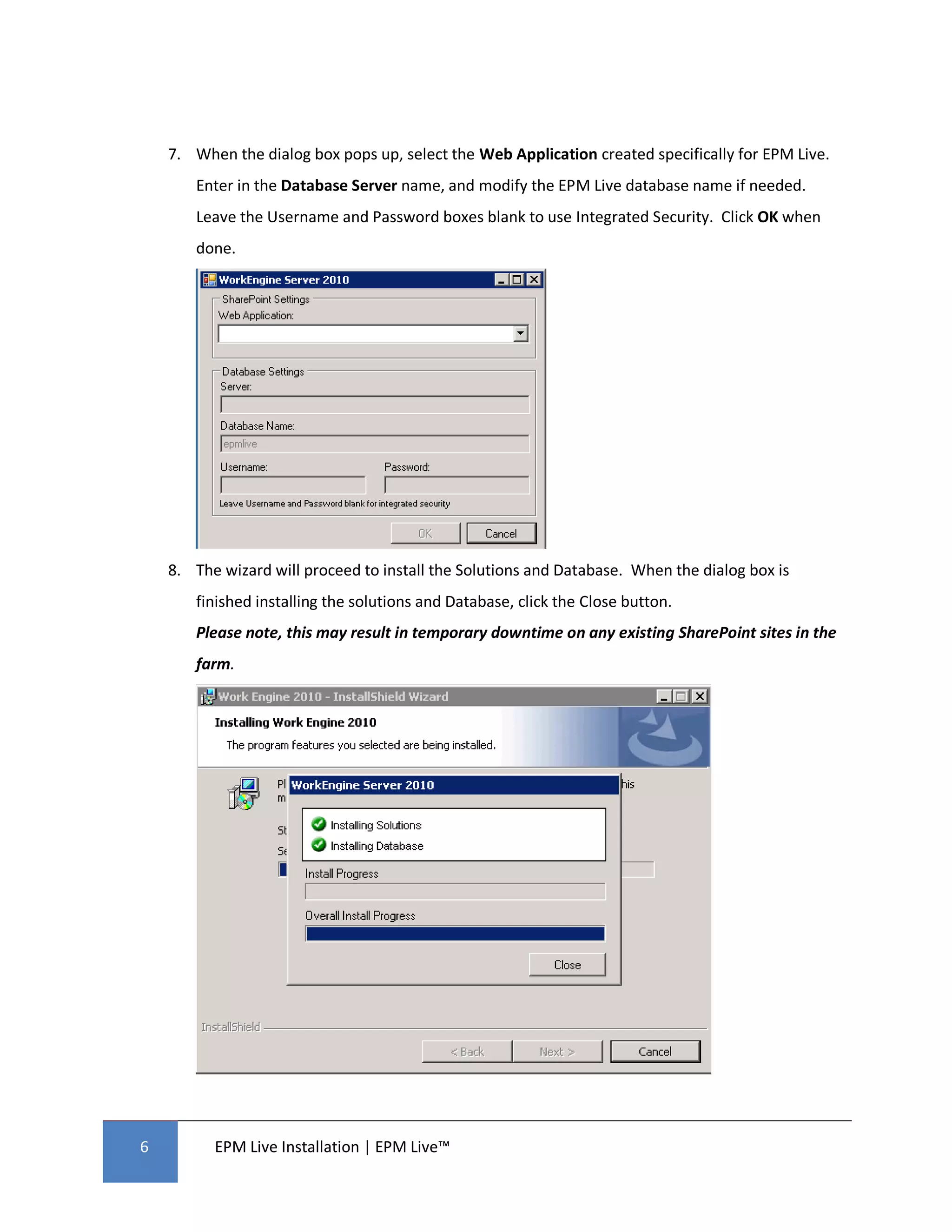 7. When the dialog box pops up, select the Web Application created specifically for EPM Live.
       Enter in the Database Server name, and modify the EPM Live database name if needed.
       Leave the Username and Password boxes blank to use Integrated Security. Click OK when
       done.




    8. The wizard will proceed to install the Solutions and Database. When the dialog box is
       finished installing the solutions and Database, click the Close button.
       Please note, this may result in temporary downtime on any existing SharePoint sites in the
       farm.




6         EPM Live Installation | EPM Live™
 