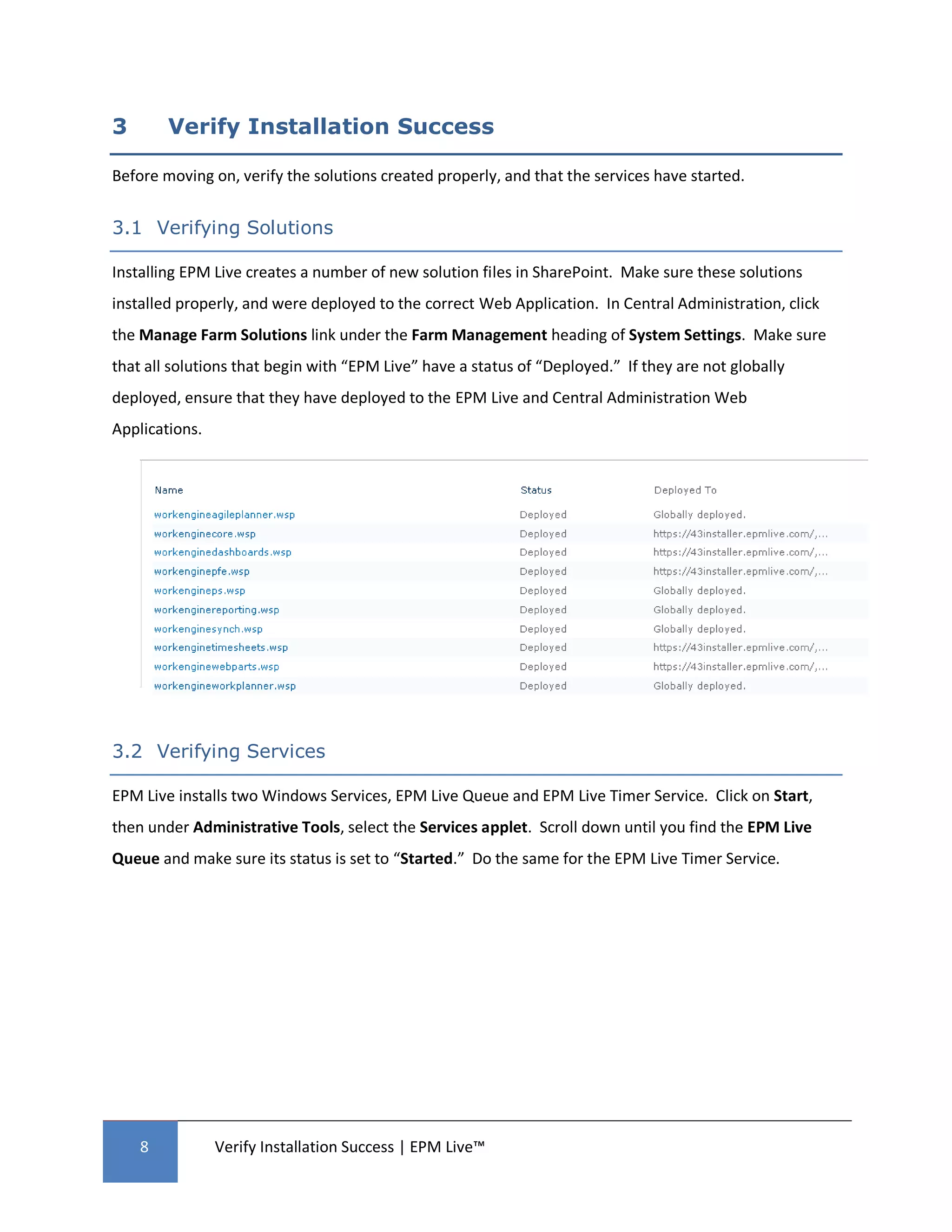 3       Verify Installation Success

Before moving on, verify the solutions created properly, and that the services have started.


3.1 Verifying Solutions

Installing EPM Live creates a number of new solution files in SharePoint. Make sure these solutions
installed properly, and were deployed to the correct Web Application. In Central Administration, click
the Manage Farm Solutions link under the Farm Management heading of System Settings. Make sure
that all solutions that begin with “EPM Live” have a status of “Deployed.” If they are not globally
deployed, ensure that they have deployed to the EPM Live and Central Administration Web
Applications.




3.2 Verifying Services

EPM Live installs two Windows Services, EPM Live Queue and EPM Live Timer Service. Click on Start,
then under Administrative Tools, select the Services applet. Scroll down until you find the EPM Live
Queue and make sure its status is set to “Started.” Do the same for the EPM Live Timer Service.




    8           Verify Installation Success | EPM Live™
 