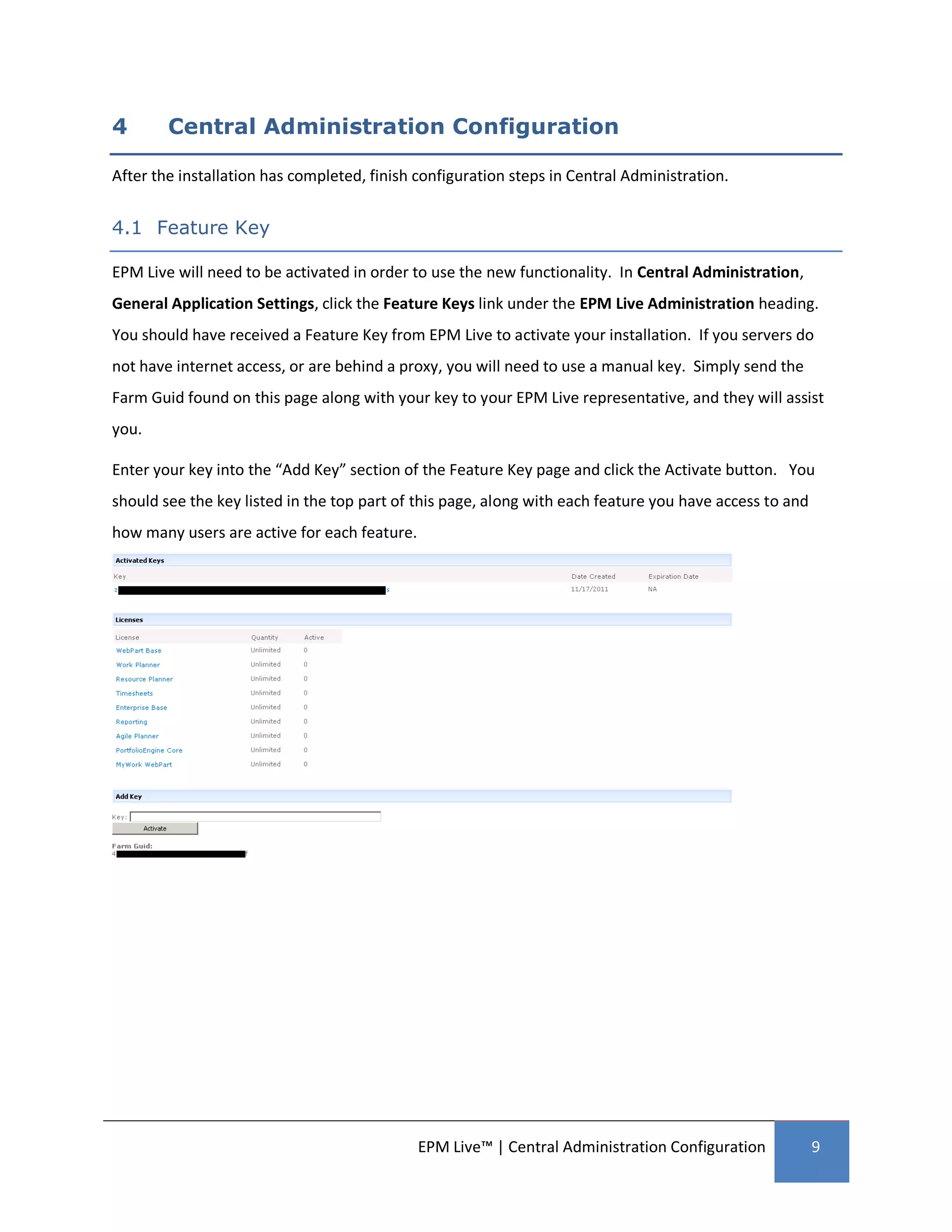 4       Central Administration Configuration

After the installation has completed, finish configuration steps in Central Administration.


4.1 Feature Key

EPM Live will need to be activated in order to use the new functionality. In Central Administration,
General Application Settings, click the Feature Keys link under the EPM Live Administration heading.
You should have received a Feature Key from EPM Live to activate your installation. If you servers do
not have internet access, or are behind a proxy, you will need to use a manual key. Simply send the
Farm Guid found on this page along with your key to your EPM Live representative, and they will assist
you.

Enter your key into the “Add Key” section of the Feature Key page and click the Activate button. You
should see the key listed in the top part of this page, along with each feature you have access to and
how many users are active for each feature.




                                              EPM Live™ | Central Administration Configuration           9
 