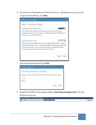 6. Set a time for the Notifications and Timer Service to run. Typically these are set to run late
    at night, or during off hours. Click Next.




7. Select the No radio option and click Finish.




8. Navigate to the EPM Live Setup page by adding “_layouts/ppm/setupppm.aspx” to the end
    of the URL of your site.




                                       EPM Live™ | Creating a EPM Live Site Collection        13
 