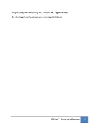 Navigate here by enter the following URL: <Your Site URL> + /getstarted.aspx

(Ex: https://apps21.epmlive.com/sites/icloudconsult/getstarted.aspx)




                                                     EPM Live™ | Getting Started Resources   15
 