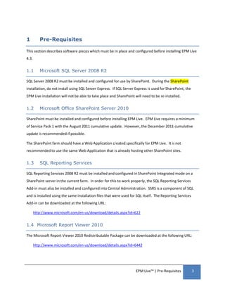 1         Pre-Requisites

This section describes software pieces which must be in place and configured before installing EPM Live
4.3.


1.1       Microsoft SQL Server 2008 R2

SQL Server 2008 R2 must be installed and configured for use by SharePoint. During the SharePoint
installation, do not install using SQL Server Express. If SQL Server Express is used for SharePoint, the
EPM Live installation will not be able to take place and SharePoint will need to be re-installed.


1.2       Microsoft Office SharePoint Server 2010

SharePoint must be installed and configured before installing EPM Live. EPM Live requires a minimum
of Service Pack 1 with the August 2011 cumulative update. However, the December 2011 cumulative
update is recommended if possible.

The SharePoint farm should have a Web Application created specifically for EPM Live. It is not
recommended to use the same Web Application that is already hosting other SharePoint sites.


1.3       SQL Reporting Services

SQL Reporting Services 2008 R2 must be installed and configured in SharePoint Integrated mode on a
SharePoint server in the current farm. In order for this to work properly, the SQL Reporting Services
Add-in must also be installed and configured into Central Administration. SSRS is a component of SQL
and is installed using the same installation files that were used for SQL itself. The Reporting Services
Add-in can be downloaded at the following URL:

       http://www.microsoft.com/en-us/download/details.aspx?id=622


1.4 Microsoft Report Viewer 2010

The Microsoft Report Viewer 2010 Redistributable Package can be downloaded at the following URL:

       http://www.microsoft.com/en-us/download/details.aspx?id=6442




                                                                     EPM Live™ | Pre-Requisites            3
 