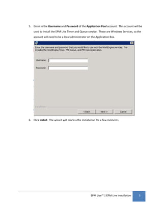 5. Enter in the Username and Password of the Application Pool account. This account will be
    used to install the EPM Live Timer and Queue service. These are Windows Services, so the
    account will need to be a local administrator on the Application Box.




6. Click Install. The wizard will process the installation for a few moments




                                                    EPM Live™ | EPM Live Installation     5
 