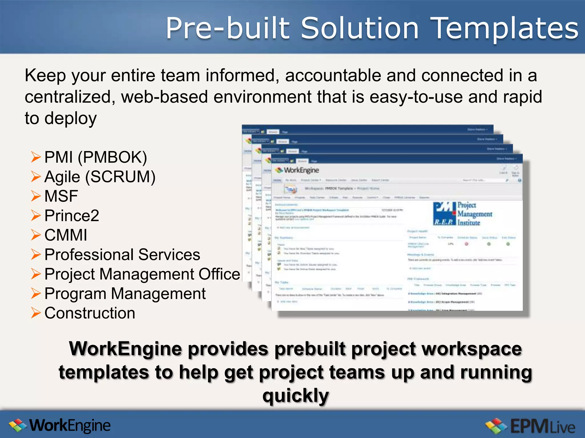 Pre-built Solution Templates
Keep your entire team informed, accountable and connected in a
centralized, web-based environment that is easy-to-use and rapid
to deploy

 PMI (PMBOK)
 Agile (SCRUM)
 MSF
 Prince2
 CMMI
 Professional Services
 Project Management Office
 Program Management
 Construction

     WorkEngine provides prebuilt project workspace
    templates to help get project teams up and running
                          quickly
 