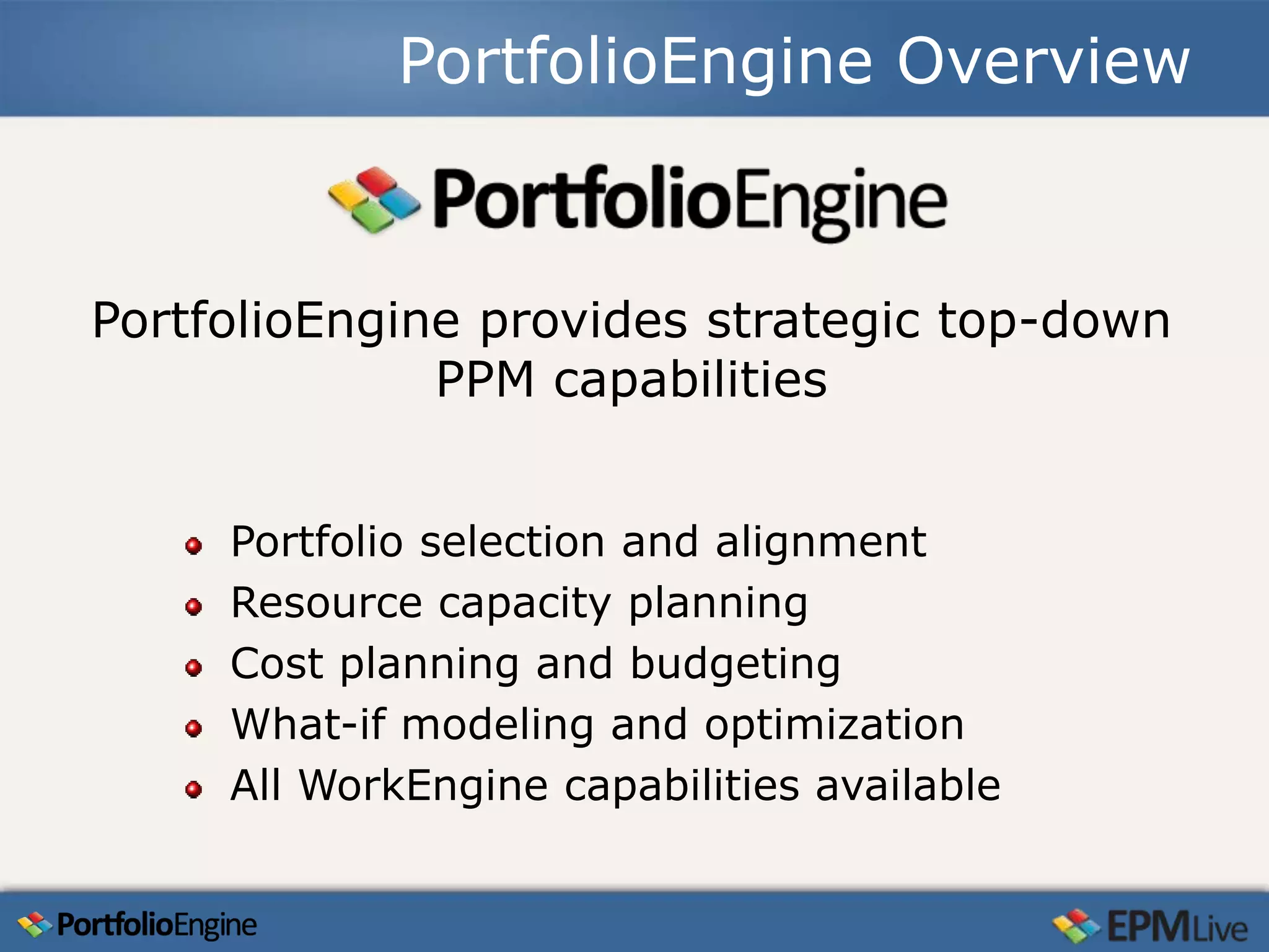 PortfolioEngine Overview



PortfolioEngine provides strategic top-down
              PPM capabilities


     Portfolio selection and alignment
     Resource capacity planning
     Cost planning and budgeting
     What-if modeling and optimization
     All WorkEngine capabilities available
 