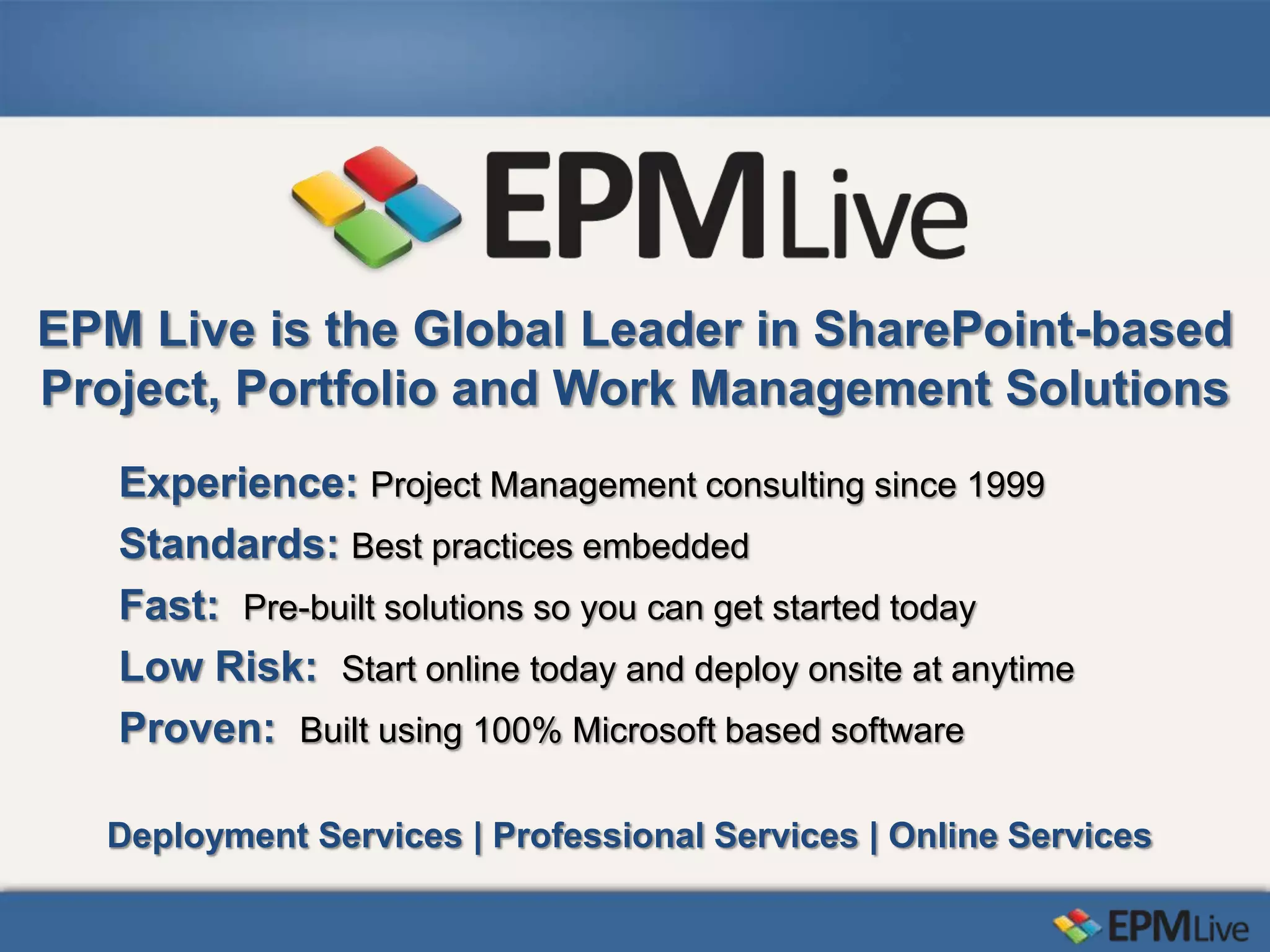 EPM Live is the Global Leader in SharePoint-based
Project, Portfolio and Work Management Solutions
   Experience: Project Management consulting since 1999
   Standards: Best practices embedded
   Fast: Pre-built solutions so you can get started today
   Low Risk: Start online today and deploy onsite at anytime
   Proven: Built using 100% Microsoft based software

  Deployment Services | Professional Services | Online Services
 
