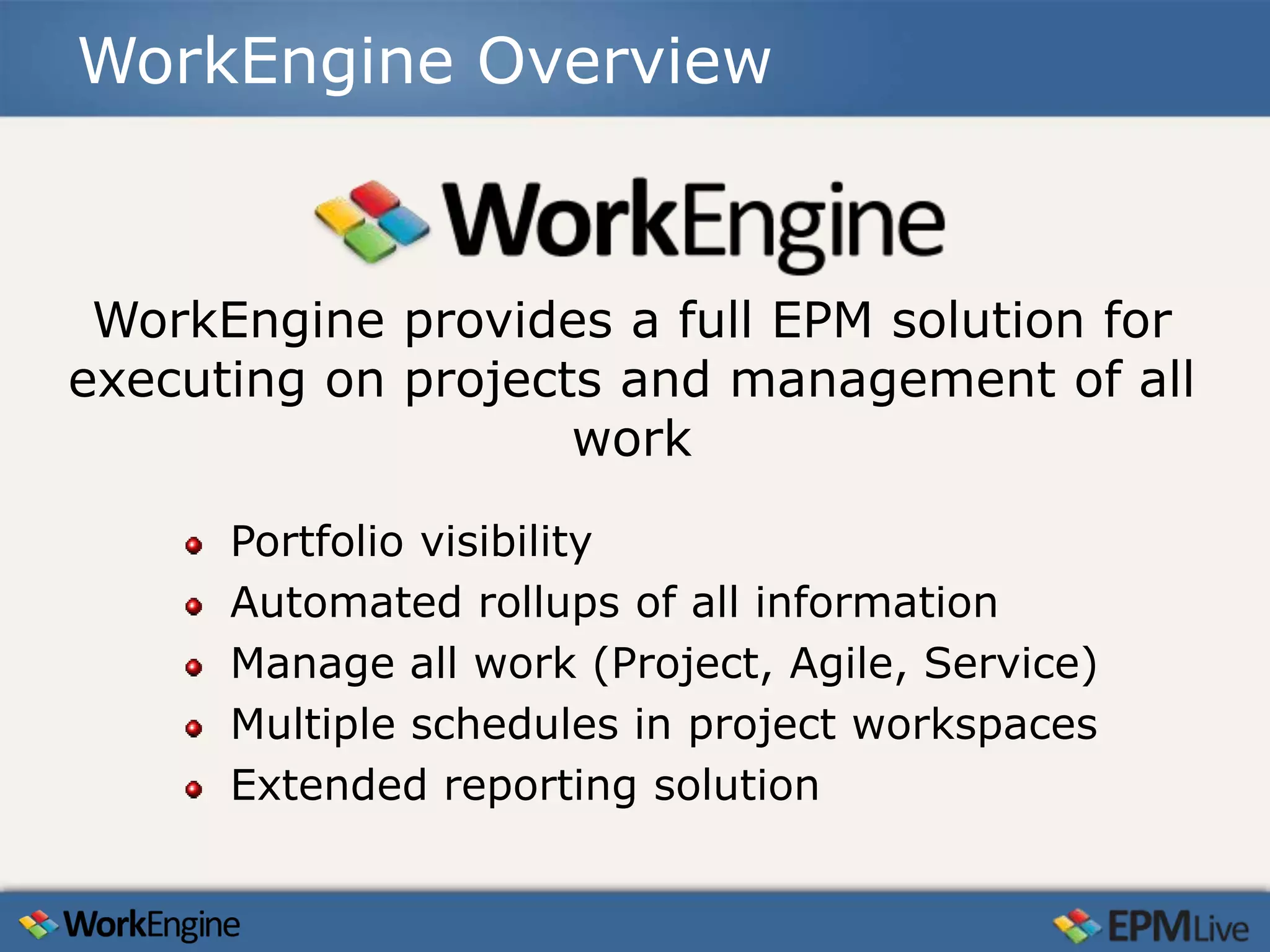 WorkEngine Overview



 WorkEngine provides a full EPM solution for
executing on projects and management of all
                    work

      Portfolio visibility
      Automated rollups of all information
      Manage all work (Project, Agile, Service)
      Multiple schedules in project workspaces
      Extended reporting solution
 