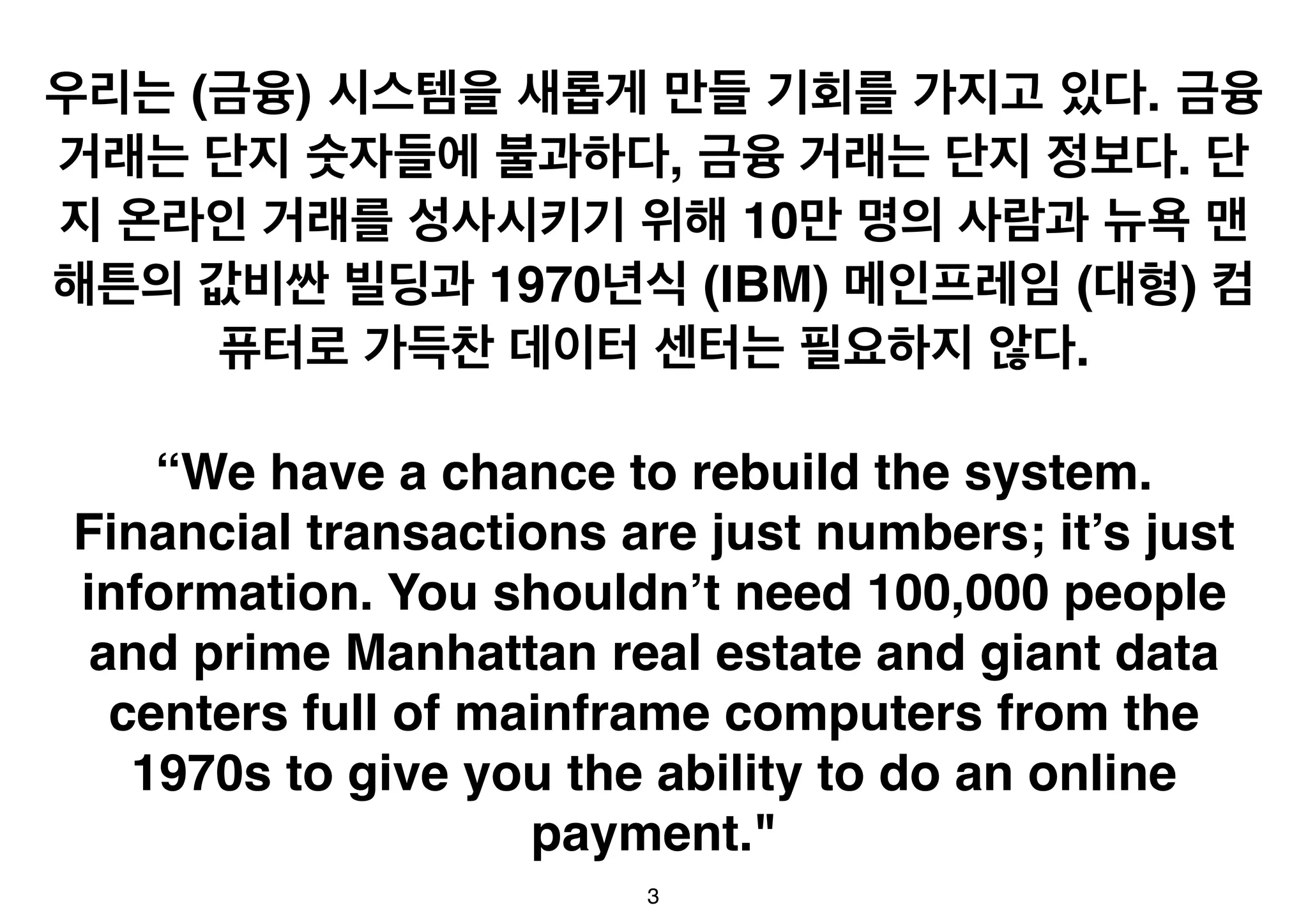우리는 (금융) 시스템을 새롭게 만들 기회를 가지고 있다. 금융 
거래는 단지 숫자들에 불과하다, 금융 거래는 단지 정보다. 단 
지 온라인 거래를 성사시키기 위해 10만 명의 사람과 뉴욕 맨 
해튼의 값비싼 빌딩과 1970년식 (IBM) 메인프레임 (대형) 컴 
퓨터로 가득찬 데이터 센터는 필요하지 않다. 
“We have a chance to rebuild the system. 
Financial transactions are just numbers; it’s just 
information. You shouldn’t need 100,000 people 
and prime Manhattan real estate and giant data 
centers full of mainframe computers from the 
1970s to give you the ability to do an online 
payment." 
3 
 