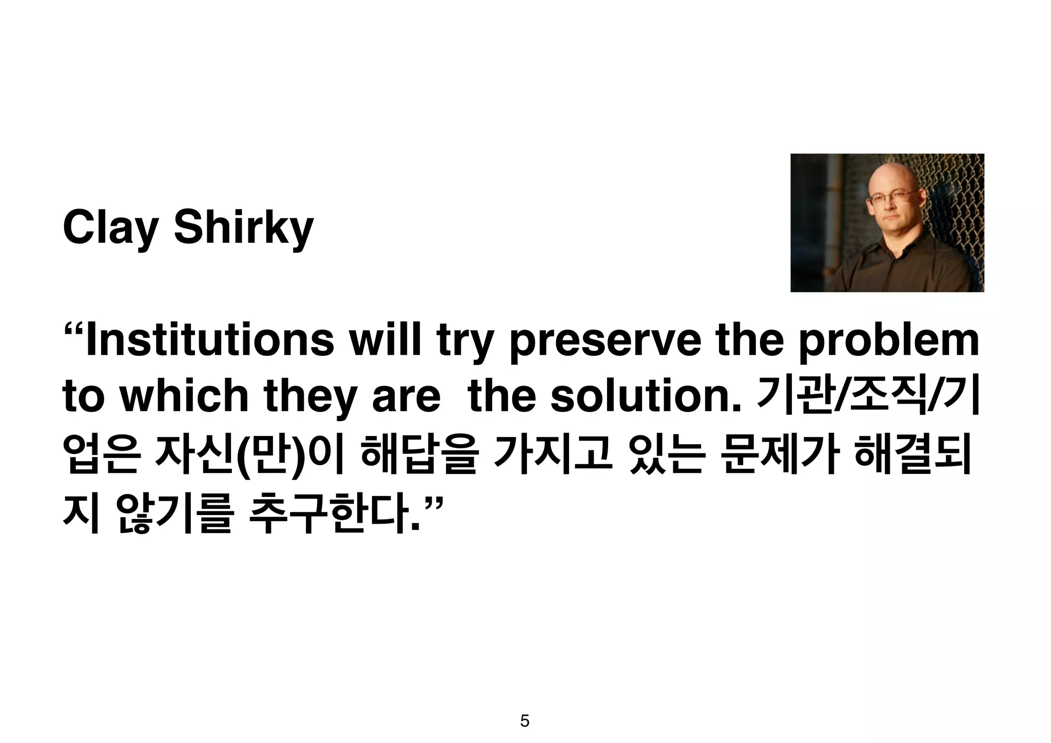 Clay Shirky 
“Institutions will try preserve the problem 
to which they are the solution. 기관/조직/기 
업은 자신(만)이 해답을 가지고 있는 문제가 해결되 
지 않기를 추구한다.” 
5 
 