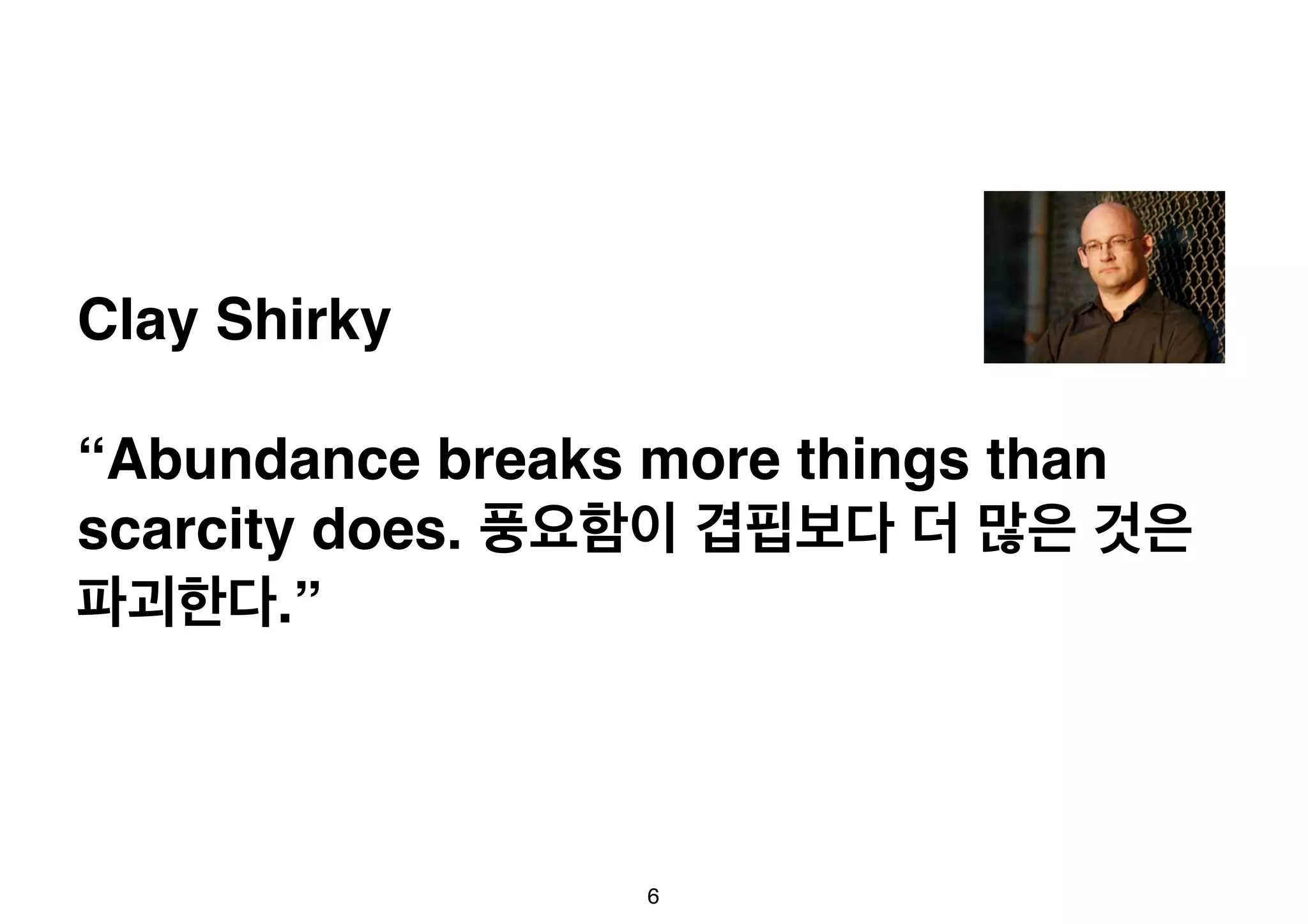 Clay Shirky 
“Abundance breaks more things than 
scarcity does. 풍요함이 겹핍보다 더 많은 것은 
파괴한다.” 
6 
 