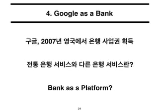 4. Google as a Bank 
구글, 2007년 영국에서 은행 사업권 획득 
전통 은행 서비스와 다른 은행 서비스란? 
Bank as s Platform? 
24 
 