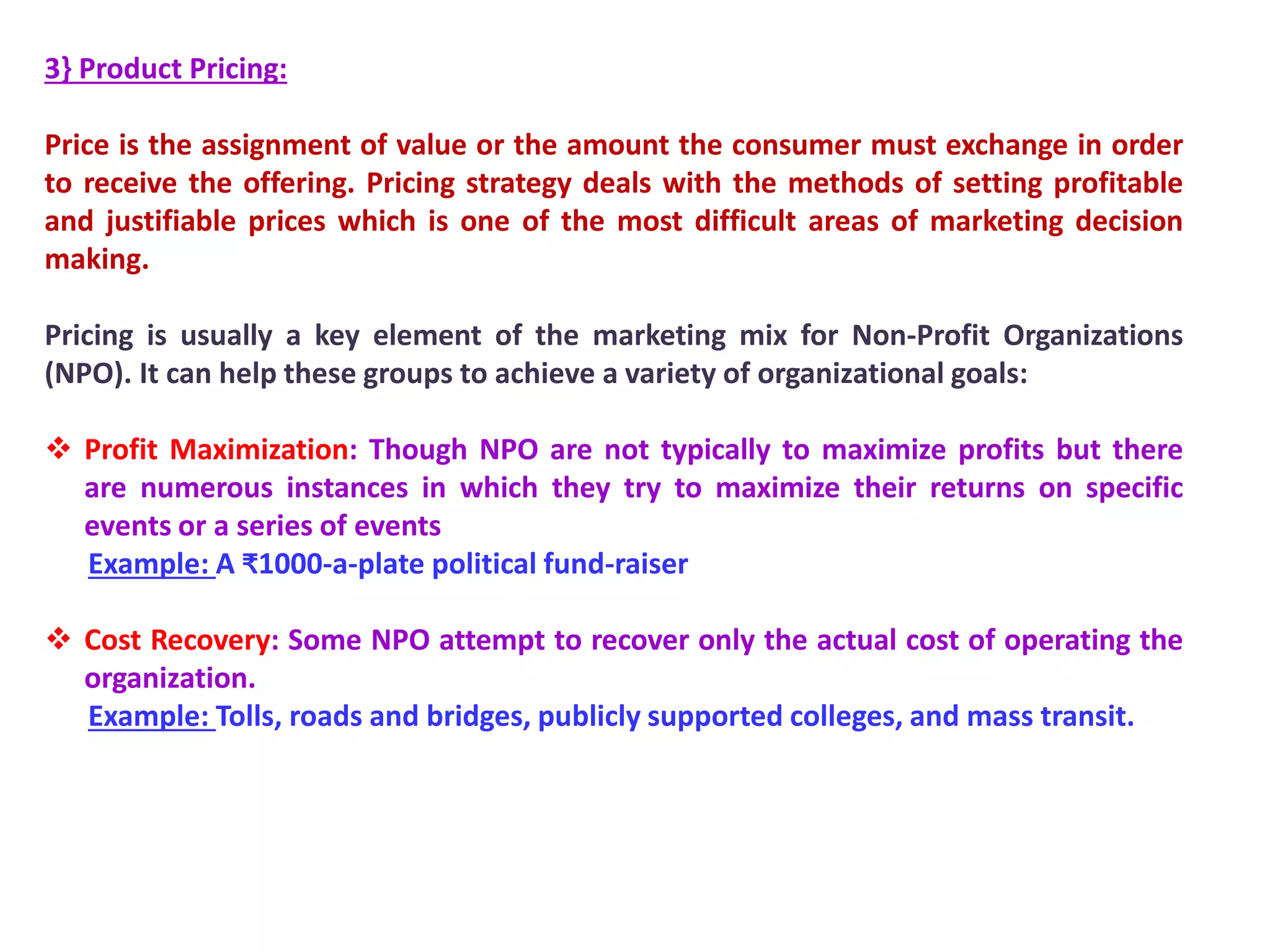 3} Product Pricing:
Price is the assignment of value or the amount the consumer must exchange in order
to receive the offering. Pricing strategy deals with the methods of setting profitable
and justifiable prices which is one of the most difficult areas of marketing decision
making.
Pricing is usually a key element of the marketing mix for Non-Profit Organizations
(NPO). It can help these groups to achieve a variety of organizational goals:
 Profit Maximization: Though NPO are not typically to maximize profits but there
are numerous instances in which they try to maximize their returns on specific
events or a series of events
Example: A ₹1000-a-plate political fund-raiser
 Cost Recovery: Some NPO attempt to recover only the actual cost of operating the
organization.
Example: Tolls, roads and bridges, publicly supported colleges, and mass transit.
 