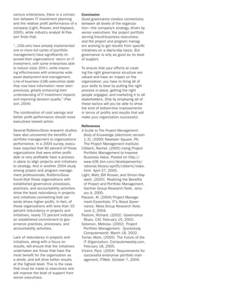 various enterprises, there is a connec-      Conclusion
tion between IT investment planning          Good governance creates connections
and the relative profit performance of a     between all levels of the organiza-
company (Light, Rosser, and Hayward,         tion—the company’s strategy, driven by
2005), while industry analyst Al Pas-        senior executives; the project portfolio
sori finds that:                             serving line-of-business executives;
                                             and the project and program manag-
“…CIOs who have already implemented          ers working to get results from specific
one or more full cycles of [portfolio        initiatives on a day-to-day basis. But
management] have significantly im-           governance is only as good as its level
proved their organizations’ return on IT     of support.
investment, with some enterprises able
to reduce costs 30%+, while improv-          To ensure that your efforts at creat-
ing effectiveness with enterprise wide       ing the right governance structure are
asset deployment and management.             valued and have an impact on the
Line-of-business (LOB) executives state      organization, you have to bring all of
they now have information never seen         your skills to bear by putting the right
previously, greatly enhancing their          process in place, getting the right
understanding of IT investment impacts       people engaged, and marketing it to all
and improving decision quality.” (Pas-       stakeholders. Only by employing all of
sori, 2004)                                  these tactics will you be able to show
                                             the kind of bottom-line improvements
The combination of cost savings and          in terms of profits and results that will
better profit performance should move        make your organization successful.
executives toward action.
                                             References
Several Robbins-Gioia research studies       A Guide to The Project Management
have also uncovered the benefits of           Body of Knowledge [electronic version
portfolio management to organizations’        1.3], (2000) Newtown Square, PA:
performance. In a 2004 survey, execu-         The Project Management Institute.
tives reported that 80 percent of those      Ciliberti, Rachel. (2005) Using Project
organizations that were either profit-        Portfolio Management to Improve
able or very profitable have a process        Business Value. Posted on http://
in place to align projects and initiatives    www-106.ibm.com/developerworks/
to strategy. And in another 2004 study        rational/library/apr05/ciliberti/index.
among project and program manage-             html April 27, 2005.
ment professionals, Robbins-Gioia            Light, Matt, Bill Rosser, and Simon Hay-
found that those organizations with           ward. (2005) Realizing the Benefits
established governance processes,             of Project and Portfolio Management.
practices, and accountability activities      Gartner Group Research Note. Janu-
show the least redundancy in projects         ary 4, 2005.
and initiatives (something that cer-         Passori, Al. (2004) Project Manage-
tainly drives higher profit). In fact, of     ment Essentials: IT’s About Gover-
those organizations with less than 10         nance. Meta Group Research Note.
percent redundancy in projects and            June 2, 2004.
initiatives, nearly 75 percent indicate      Pastore, Richard. (2002) Governance
an established commitment to gov-             Blues. CIO. February 15, 2002.
ernance practices, processes, and            Solomon, Melissa. (2002) Project
accountability activities.                    Portfolio Management: Quickstudy.
                                              Computerworld. March 18, 2002.
Lack of redundancy in projects and           Turner, Mark. (2005) The Future of the
initiatives, along with a focus on            IT Organization. Computerweekly.com.
results, will ensure that the initiatives     February 18, 2005.
undertaken are those that have the           Viviers, Paul. (2004) Requirements for
most benefit for the organization as          successful enterprise portfolio man-
a whole, and will drive better results        agement. ITWeb. October 7, 2004.
at the highest level. This is the case
that must be made to executives and
will improve the level of support from
senior executives.
 