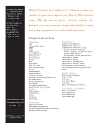Corporate Headquarters
                            Robbins-Gioia has been dedicated to delivering management
11 Canal Center Plaza
Alexandria, VA 22314
t: 800.663.7138             solutions to government agencies and Fortune 500 companies
f: 703.684.5189
                            since 1980. We help our global customers optimize their
Canadian Headquarters
180 Elgin Street            business processes, accelerate change, and establish time, cost,
Suite 1402
Ottawa, Ontario             and quality improvements to transform their businesses.
Canada K2P-2K3
t: 613.236.3773
f: 613.236.5584
                            Selected Past & Current Clients

                            COMMERCIAL                                CIVIL AGENCIES
                            AOL                                       Department of Agriculture
                            American Red Cross                        Department of Commerce
                            AT&T                                      Department of Homeland Security
                            Avaya                                        Customs & Border Protection
                            AXA Financial                                Federal Emergency Management Agency
                            Bank of America                              Secure Border Initiative
                            Colonial Bank                                Transportation Security Administration
                            DaimlerChrysler                           Department of Interior
                            Delphi                                    Department of Justice
                            EDS                                       Department of Transportation
                            Fannie Mae                                Department of Veterans’ Affairs
                            Fifth Third Bank                          Environmental Protection Agency
                            Ford Motor Company                        National Aeronautics and Space Adminis-
                            FuGen                                     tration
                            General Motors
                            Hewlett-Packard                           DEFENSE AGENCIES
                            Johnson & Johnson                         Defense Logistics Agency
                            Landmark, a subsidiary of Halliburton     U.S. Air Force
                            Lockheed Martin                           U.S. Army
                            Lucent Technologies                       U.S. Marine Corps
                            Merrill Lynch                             U.S. Navy
                            PricewaterhouseCoopers                    Office of the Secretary of Defense
                            Public Service Electric & Gas
                            Qwest                                     STATE AND LOCAL GOVERNMENT
                            Regions Bank                              New York City Police
                            United Airlines                           State of California
                            Verizon                                   State of Maryland
                            Wachovia                                  State of Michigan
www.robbinsgioia.com        Wells Fargo

info@robbinsgioia.com       INTERNATIONAL
     800.663.7138           Agriculture Canada
                            British Ministry of Defence
                            Canadian Department of National Defence
                            Canadian Blood Services


©2007 Robbins-Gioia, LLC®
   All rights reserved
 
