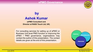 ePMO Governance
Slide 1
By Ashok KumarJune 2019 Slide 1
By Ashok Kumar
© RASS Touch Limited
by
Ashok Kumar
(ePMO Consultant and
Director at RASS Touch Ltd, UK)
For consulting services for setting up of ePMO or
Business Unit level PMO function or improving the
ePMO / PMO governance, organizations may
contact the author of this presentation. The contact
details are given at the end of this presentation.
 