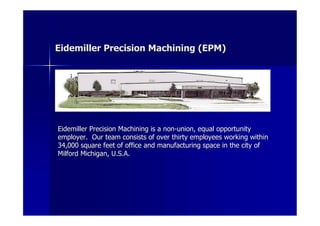 Eidemiller Precision Machining (EPM)




Eidemiller Precision Machining is a non-union, equal opportunity
employer. Our team consists of over thirty employees working within
34,000 square feet of office and manufacturing space in the city of
Milford Michigan, U.S.A.
 