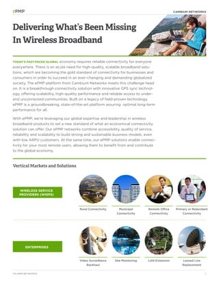 cambium networks

Delivering What’s Been Missing
In Wireless Broadband
economy requires reliable connectivity for everyone
everywhere. There is an acute need for high-quality, scalable broadband solutions, which are becoming the gold standard of connectivity for businesses and
consumers in order to succeed in an ever-changing and demanding globalized
society. The ePMP platform from Cambium Networks meets this challenge head
on. It is a breakthrough connectivity solution with innovative GPS sync technology, offering scalability, high-quality performance and reliable access to underand unconnected communities. Built on a legacy of field-proven technology,
ePMP is a groundbreaking, state-of-the-art platform assuring optimal long-term
performance for all.
Today’s fast-paced global

With ePMP, we’re leveraging our global expertise and leadership in wireless
broadband products to set a new standard of what an economical connectivity
solution can offer. Our ePMP networks combine accessibility, quality of service,
reliability and scalability to build strong and sustainable business models, even
with low ARPU customers. At the same time, our ePMP solutions enable connectivity for your most remote users, allowing them to benefit from and contribute
to the global economy.

Vertical Markets and Solutions

Wireless Service
Providers (WISPs)

Rural Connectivity

Municipal
Connectivity

Remote Office
Connectivity

Primary or Redundant
Connectivity

Video Surveillance
Backhaul

Site Monitoring

LAN Extension

Leased Line
Replacement

Enterprises

CN ePMP BR 10072013

2

 
