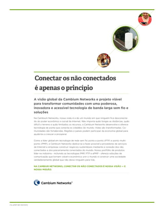 Conectar os não conectados
é apenas o princípio
A visão global da Cambium Networks e projeto viável
para transformar comunidades com uma poderosa,
inovadora e acessível tecnologia de banda larga sem fio e
soluções
Na Cambium Networks, nossa visão é a de um mundo em que ninguém fica desconectado do poder econômico e social da Internet. Não importa quão longas as distâncias, quão
difícil o terreno e quão limitados os recursos, a Cambium Networks desenvolve e oferece
tecnologia de ponta que conecta os cidadãos do mundo. Vidas são transformadas. Comunidades são fortalecidas. Regiões e países podem participar da economia global para
ajudá-los a crescer e prosperar.
Como a líder global em tecnologia de rede sem fio ponto a ponto (PTP) e ponto multiponto (PMP), a Cambium Networks dedica-se a fazer possível a provedores de serviços
de Internet e empresas construir negócios sustentáveis mediante a conexão dos não
conectados e dos precariamente conectados do mundo. Nosso portfólio de produtos
líder na indústria - incluindo as tecnologias PMP, PTP e ePMP - oferece soluções de
comunicação que tornam viável e econômico unir o mundo e construir uma sociedade
verdadeiramente global que não deixa ninguém para trás.
NA CAMBIUM NETWORKS, CONECTAR OS NÃO CONECTADOS É NOSSA VISÃO — E
NOSSA MISSÃO.

CN ePMP BR 10072013

 