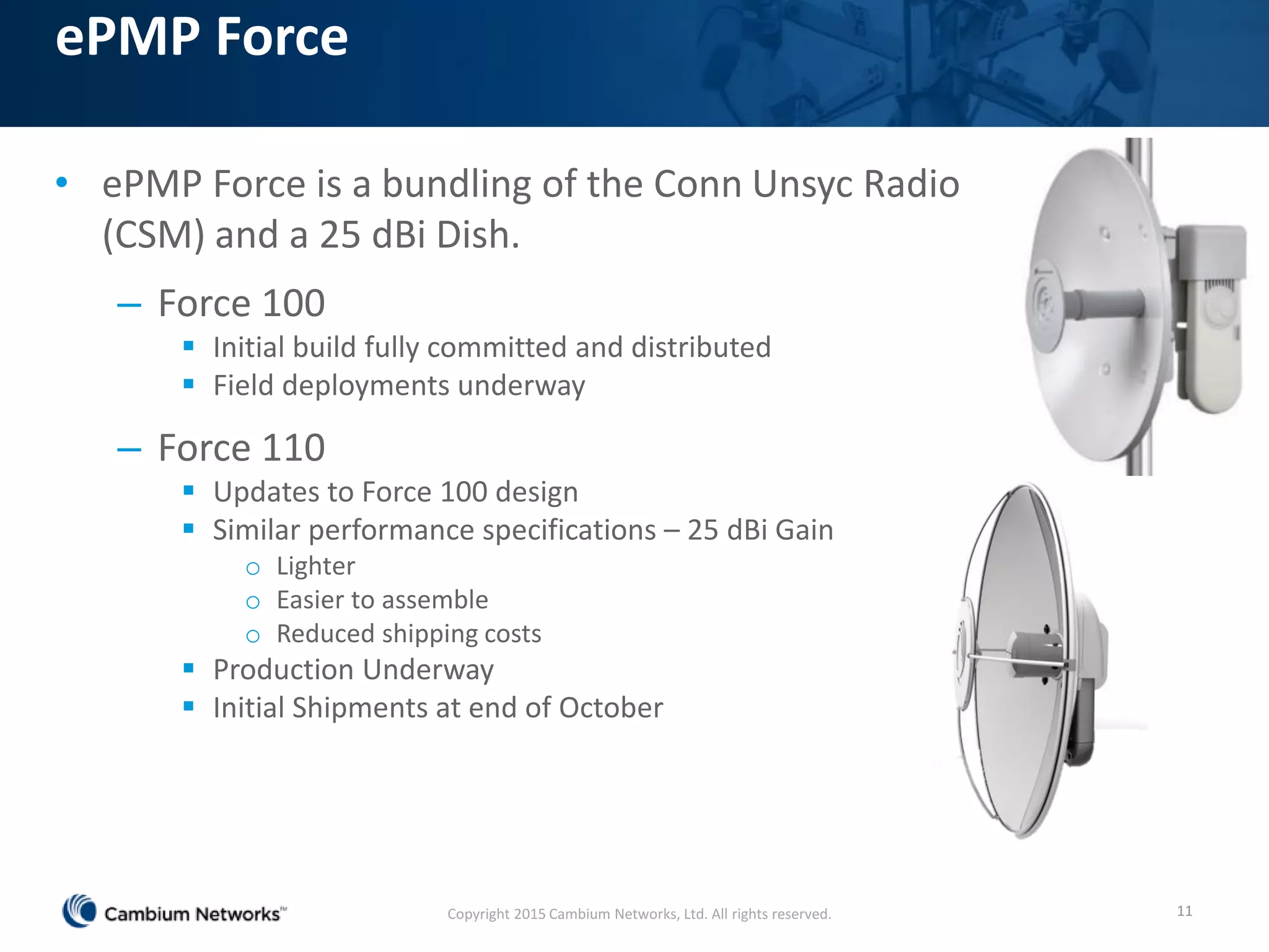 ePMP Force
• ePMP Force is a bundling of the Conn Unsyc Radio
(CSM) and a 25 dBi Dish.
– Force 100
 Initial build fully committed and distributed
 Field deployments underway
– Force 110
 Updates to Force 100 design
 Similar performance specifications – 25 dBi Gain
o Lighter
o Easier to assemble
o Reduced shipping costs
 Production Underway
 Initial Shipments at end of October
Copyright 2015 Cambium Networks, Ltd. All rights reserved. 11
 