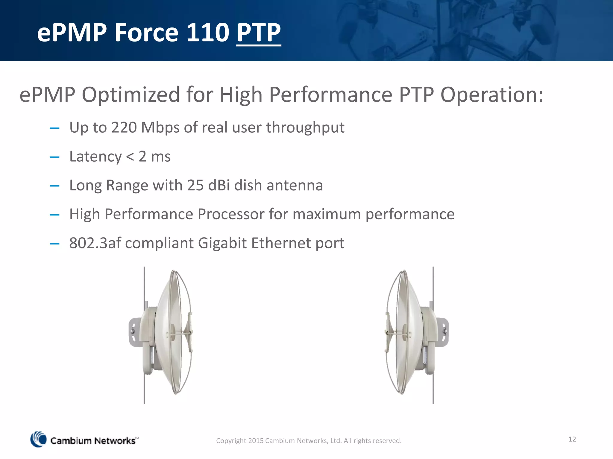 ePMP Force 110 PTP
ePMP Optimized for High Performance PTP Operation:
– Up to 220 Mbps of real user throughput
– Latency < 2 ms
– Long Range with 25 dBi dish antenna
– High Performance Processor for maximum performance
– 802.3af compliant Gigabit Ethernet port
12Copyright 2015 Cambium Networks, Ltd. All rights reserved.
 