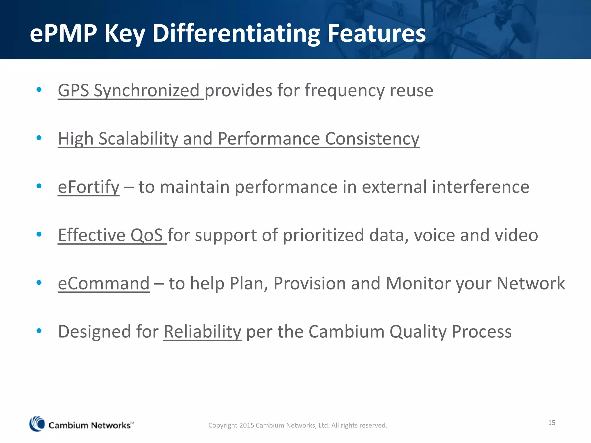 ePMP Key Differentiating Features
• GPS Synchronized provides for frequency reuse
• High Scalability and Performance Consistency
• eFortify – to maintain performance in external interference
• Effective QoS for support of prioritized data, voice and video
• eCommand – to help Plan, Provision and Monitor your Network
• Designed for Reliability per the Cambium Quality Process
15Copyright 2015 Cambium Networks, Ltd. All rights reserved.
 