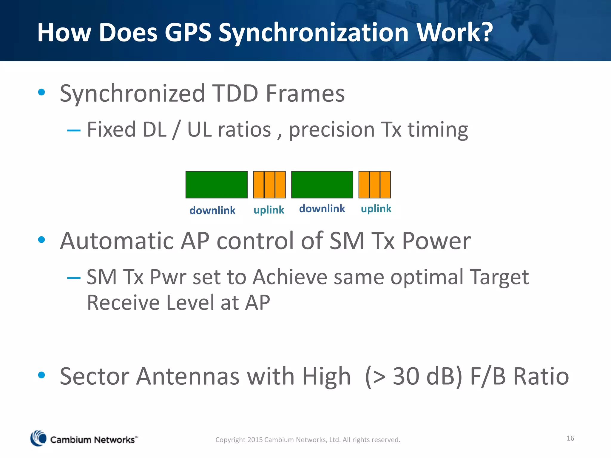 How Does GPS Synchronization Work?
• Synchronized TDD Frames
– Fixed DL / UL ratios , precision Tx timing
• Automatic AP control of SM Tx Power
– SM Tx Pwr set to Achieve same optimal Target
Receive Level at AP
• Sector Antennas with High (> 30 dB) F/B Ratio
16
downlink downlinkuplink uplink
Copyright 2015 Cambium Networks, Ltd. All rights reserved.
 