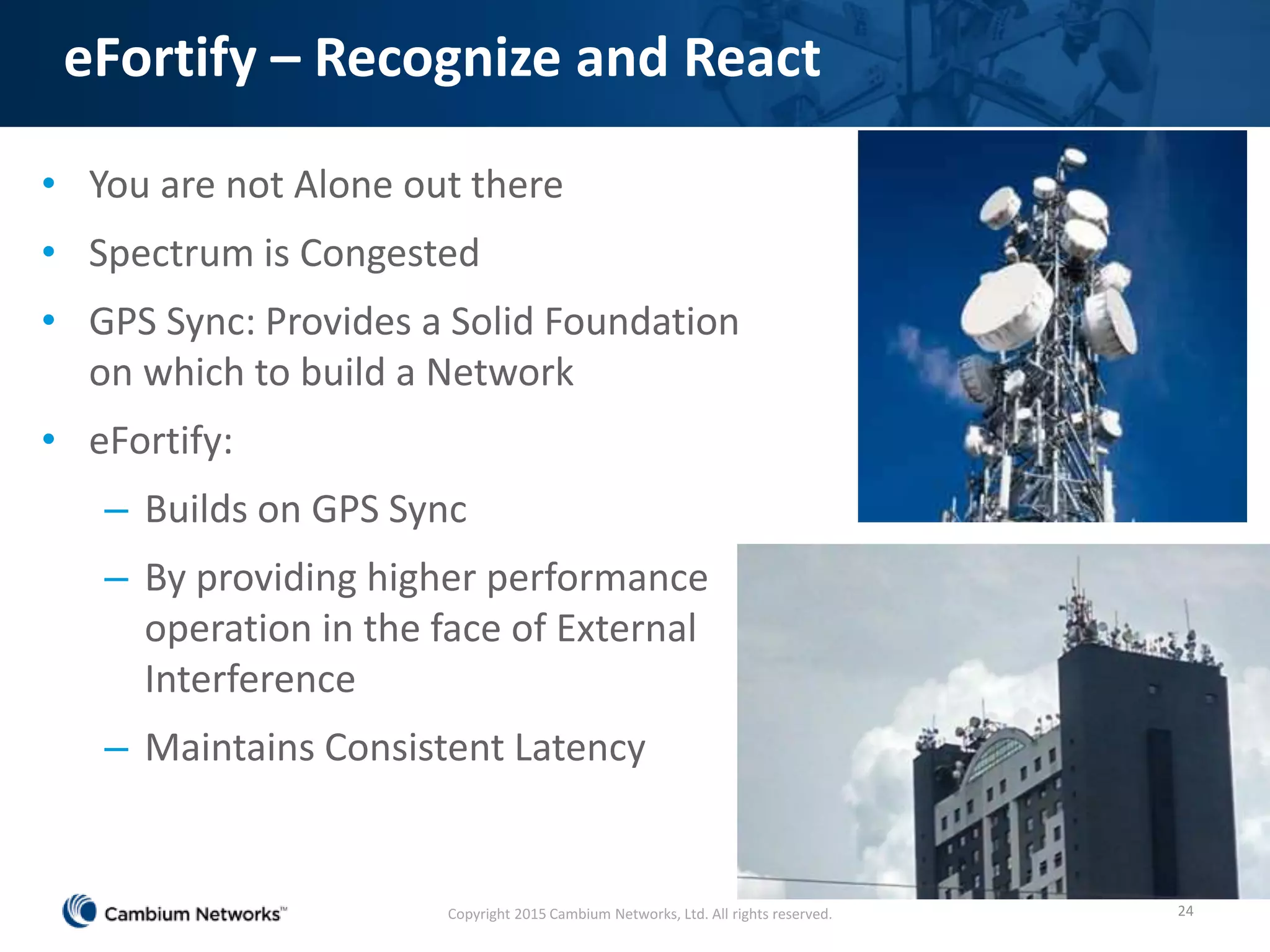 eFortify – Recognize and React
• You are not Alone out there
• Spectrum is Congested
• GPS Sync: Provides a Solid Foundation
on which to build a Network
• eFortify:
– Builds on GPS Sync
– By providing higher performance
operation in the face of External
Interference
– Maintains Consistent Latency
24Copyright 2015 Cambium Networks, Ltd. All rights reserved.
 
