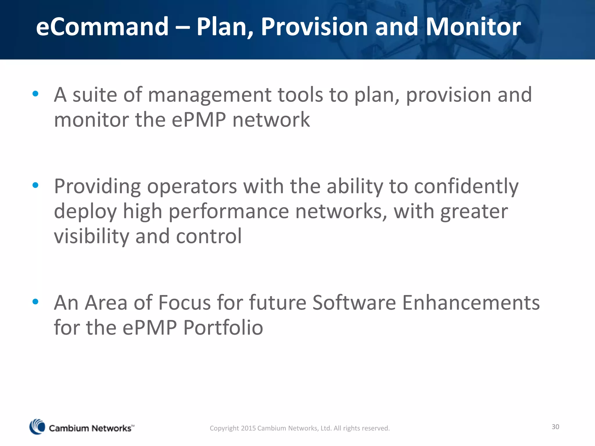 eCommand – Plan, Provision and Monitor
• A suite of management tools to plan, provision and
monitor the ePMP network
• Providing operators with the ability to confidently
deploy high performance networks, with greater
visibility and control
• An Area of Focus for future Software Enhancements
for the ePMP Portfolio
30Copyright 2015 Cambium Networks, Ltd. All rights reserved.
 