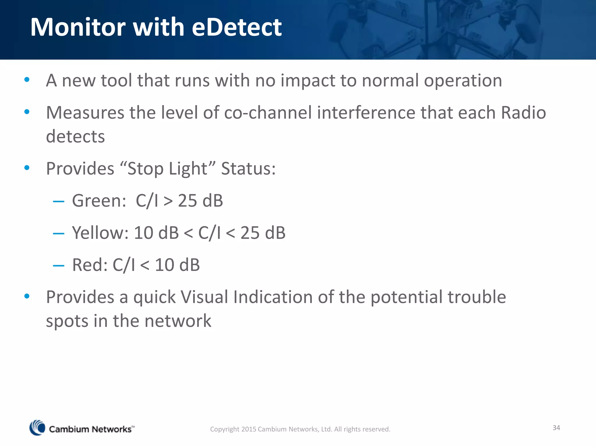 Monitor with eDetect
• A new tool that runs with no impact to normal operation
• Measures the level of co-channel interference that each Radio
detects
• Provides “Stop Light” Status:
– Green: C/I > 25 dB
– Yellow: 10 dB < C/I < 25 dB
– Red: C/I < 10 dB
• Provides a quick Visual Indication of the potential trouble
spots in the network
34Copyright 2015 Cambium Networks, Ltd. All rights reserved.
 