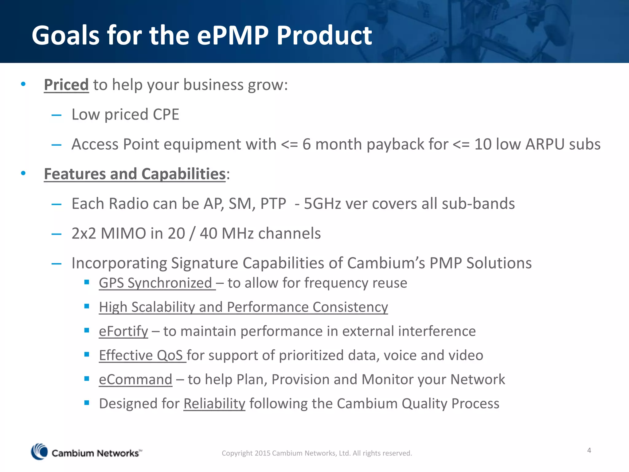 Goals for the ePMP Product
• Priced to help your business grow:
– Low priced CPE
– Access Point equipment with <= 6 month payback for <= 10 low ARPU subs
• Features and Capabilities:
– Each Radio can be AP, SM, PTP - 5GHz ver covers all sub-bands
– 2x2 MIMO in 20 / 40 MHz channels
– Incorporating Signature Capabilities of Cambium’s PMP Solutions
 GPS Synchronized – to allow for frequency reuse
 High Scalability and Performance Consistency
 eFortify – to maintain performance in external interference
 Effective QoS for support of prioritized data, voice and video
 eCommand – to help Plan, Provision and Monitor your Network
 Designed for Reliability following the Cambium Quality Process
4Copyright 2015 Cambium Networks, Ltd. All rights reserved.
 