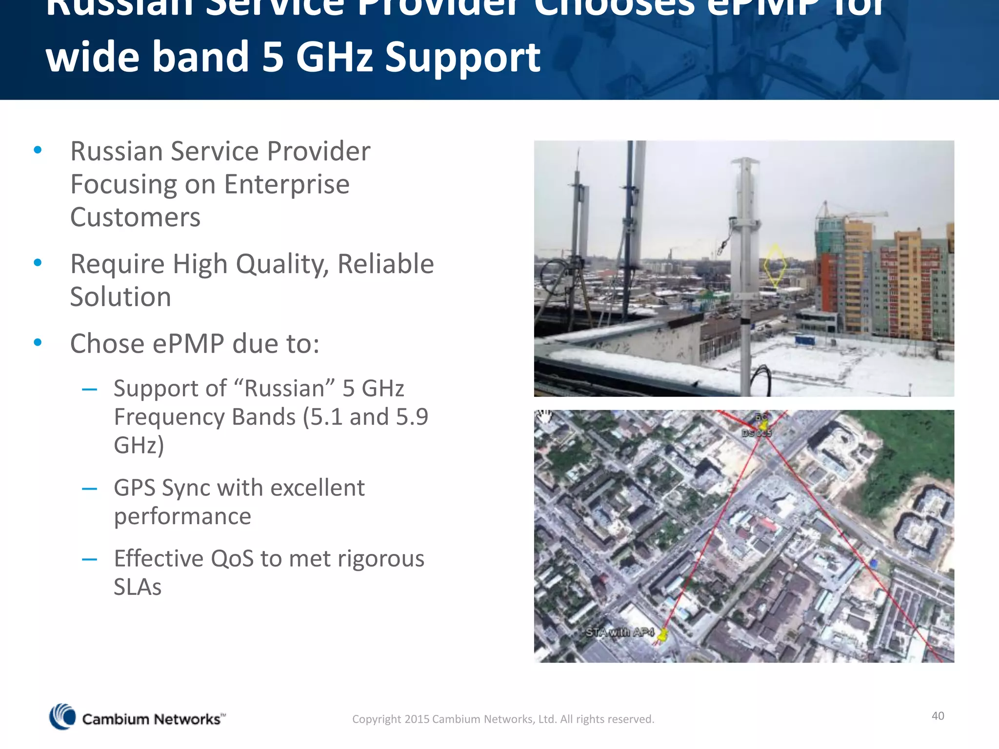 Russian Service Provider Chooses ePMP for
wide band 5 GHz Support
• Russian Service Provider
Focusing on Enterprise
Customers
• Require High Quality, Reliable
Solution
• Chose ePMP due to:
– Support of “Russian” 5 GHz
Frequency Bands (5.1 and 5.9
GHz)
– GPS Sync with excellent
performance
– Effective QoS to met rigorous
SLAs
40Copyright 2015 Cambium Networks, Ltd. All rights reserved.
 