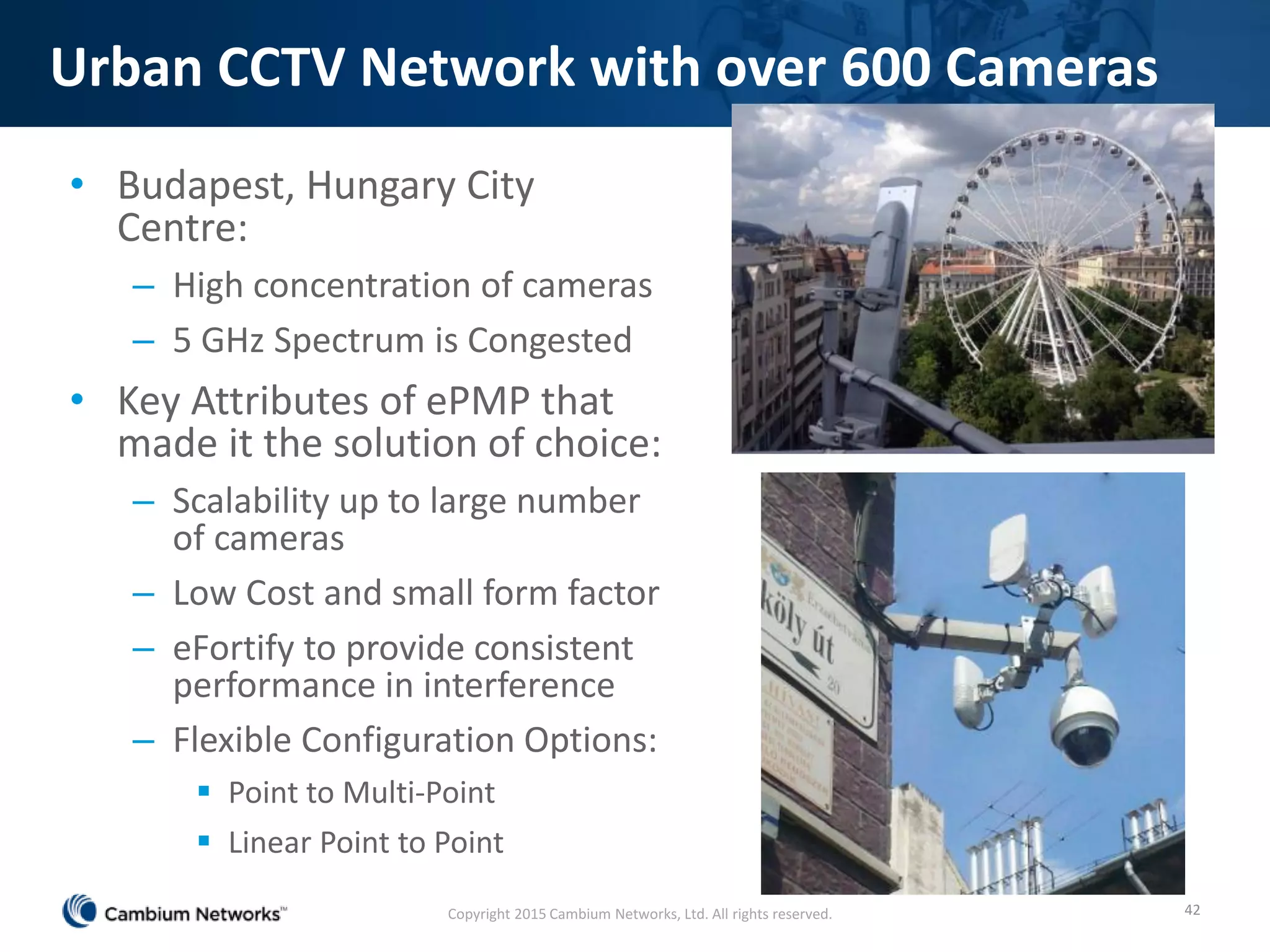 Urban CCTV Network with over 600 Cameras
• Budapest, Hungary City
Centre:
– High concentration of cameras
– 5 GHz Spectrum is Congested
• Key Attributes of ePMP that
made it the solution of choice:
– Scalability up to large number
of cameras
– Low Cost and small form factor
– eFortify to provide consistent
performance in interference
– Flexible Configuration Options:
 Point to Multi-Point
 Linear Point to Point
42Copyright 2015 Cambium Networks, Ltd. All rights reserved.
 